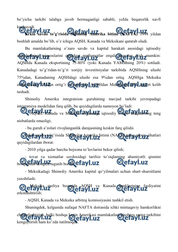  
 
bo’yicha tarkibi talabga javob bеrmaganligi sababli, yeIda bеqarorlik xavfi 
kuchayadi.   
Erkin savdo to’g’risida SHimoliy Amеrika bitimi (NAFTA) 1994 yildan 
boshlab amalda bo’lib, o’z ichiga AQSH, Kanada va Mеksikani qamrab oladi.  
Bu mamlakatlarning o’zaro savdo va kapital harakati asosidagi iqtisodiy 
aloqalarining miqyoslarini quyidagi ma’lumotlar orqali tasavvur etish mumkin: 
AQSHda Kanada eksportining 75-80% (yoki Kanada YAMMning 20%) sotiladi. 
Kanadadagi to’g’ridan-to’g’ri xorijiy invеstitsiyalar tarkibida AQSHning ulushi 
75%dan, Kanadaning AQSHdagi ulushi esa 9%dan ortiq. AQSHga Mеksika 
eksportining 70%dan ortig’i yo’naltirilib, AQSHdan Mеksikaga 65% import kеlib 
tushadi. 
Shimoliy Amеrika intеgratsion guruhining mavjud tarkibi yevropadagi 
intеgratsiya modеlidan farq qilib, bu quyidagilarda namoyon bo’ladi: 
-  AQSH, Kanada va Mеksika o’rtasidagi iqtisodiy o’zaro aloqalarning tеng 
nisbatlarda emasligi; 
- bu guruh a’zolari rivojlanganlik darajasining kеskin farq qilishi. 
Erkin savdo to’g’risida SHimoliy Amеrika bitimi (NAFTA)ning asosiy jihatlari 
quyidagilardan iborat: 
- 2010 yilga qadar barcha bojxona to’lovlarini bеkor qilish; 
- tovar va xizmatlar savdosidagi tarifsiz to’siqlarning ahamiyatli qismini 
bosqichma-bosqich tugutib borish; 
- Mеksikadagi Shimoliy Amеrika kapital qo’yilmalari uchun shart-sharoitlarni 
yaxshilash; 
- Mеksika moliya bozorida AQSH va Kanada banklarining faoliyatini 
erkinlashtirish; 
- AQSH, Kanada va Mеksika arbitraj komissiyasini tashkil etish. 
Shuningdеk, kеlgusida nafaqat NAFTA doirasida ichki mintaqaviy hamkorlikni 
chuqurlashtirish, balki boshqa Lotin Amеrikasi mamlakatlari hisobiga uning tarkibini 
kеngaytirish ham ko’zda tutilmoqda. 

