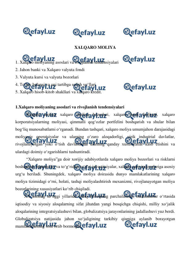  
 
 
 
 
 
XALQARO MOLIYA 
 
1. Xalqaro moliyaning asoslari va rivojlanish tendensiyalari 
2. Jahon banki va Xalqaro valyuta fondi 
3. Valyuta kursi va valyuta bozorlari 
4. To‘lov balansi va uni tartibga solish yo‘llari 
5. Xalqaro hisob-kitob shakllari va xalqaro kredit. 
 
1.Xalqaro moliyaning asoslari va rivojlanish tendensiyalari 
Xalqaro moliya xalqaro moliya bozorlari, xalqaro bank faoliyati, xalqaro 
korporatsiyalarning moliyasi, qimmatli qog‘ozlar portfelini boshqarish va shular bilan 
bog‘liq munosabatlarni o‘rganadi. Bundan tashqari, xalqaro moliya umumjahon darajasidagi 
moliyaviy operatsiyalar va ularning o‘zaro aloqadorligi, yirik industrial davlatlar, 
rivojlanayotgan yoki o‘tish davlatlarida ularning qanday xususiyatlar kasb etishini va 
ulardagi doimiy o‘zgarishlarni tushuntiradi. 
“Xalqaro moliya”ga doir xorijiy adabiyotlarda xalqaro moliya bozorlari va risklarni 
boshqarish, transmilliy va to‘g‘ridan-to‘g‘ri investitsiyalar, xalqaro qarz inqirozlariga asosiy 
urg‘u beriladi. Shuningdek, xalqaro moliya doirasida dunyo mamlakatlarining xalqaro 
moliya tizimidagi o‘rni, holati, tashqi moliyalashtirish mexanizmi, rivojlanayotgan moliya 
bozorlarining xususiyatlari ko‘rib chiqiladi. 
XX asrning so‘nggi yillarida sobiq Ittifoqning parchalanishi, mamlakatlar o‘rtasida 
iqtisodiy va siyosiy aloqalarning sifat jihatdan yangi bosqichga chiqishi, milliy xo‘jalik 
aloqalarining integratsiyalashuvi bilan, globalizatsiya jarayonlarining jadallashuvi yuz berdi. 
Globalizatsiya natijasida jahon xo‘jaligining tarkibiy qismiga aylanib borayotgan 
mamlakatlarning soni ortib bormoqda.  
