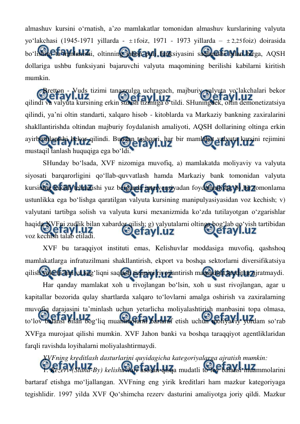  
 
almashuv kursini o‘rnatish, a’zo mamlakatlar tomonidan almashuv kurslarining valyuta 
yo‘lakchasi (1945-1971 yillarda - 
1
foiz, 1971 - 1973 yillarda – 
25
,
2

foiz) doirasida 
bo‘lishini ta’minlanishi, oltinning jahon puli funksiyasini saqlanishi bilan birga, AQSH 
dollariga ushbu funksiyani bajaruvchi valyuta maqomining berilishi kabilarni kiritish 
mumkin. 
Bretton - Vuds tizimi tanazzulga uchragach, majburiy valyuta yo‘lakchalari bekor 
qilindi va valyuta kursining erkin suzish tizimiga o‘tildi. SHuningdek, oltin demonetizatsiya 
qilindi, ya’ni oltin standarti, xalqaro hisob - kitoblarda va Markaziy bankning zaxiralarini 
shakllantirishda oltindan majburiy foydalanish amaliyoti, AQSH dollarining oltinga erkin 
ayirboshlanishi bekor qilindi. Bundan tashqari, har bir mamlakat valyuta kursini rejimini 
mustaqil tanlash huquqiga ega bo‘ldi.  
SHunday bo‘lsada, XVF nizomiga muvofiq, a) mamlakatda moliyaviy va valyuta 
siyosati barqarorligini qo‘llab-quvvatlash hamda Markaziy bank tomonidan valyuta 
kursining kuchli tebranishi yuz berganda intervensiyadan foydalanilishi; b) bir tomonlama 
ustunlikka ega bo‘lishga qaratilgan valyuta kursining manipulyasiyasidan voz kechish; v) 
valyutani tartibga solish va valyuta kursi mexanizmida ko‘zda tutilayotgan o‘zgarishlar 
haqida XVFni zudlik bilan xabardor qilish; g) valyutalarni oltinga bog‘lab qo‘yish tartibidan 
voz kechish talab etiladi. 
XVF bu taraqqiyot instituti emas, Kelishuvlar moddasiga muvofiq, qashshoq 
mamlakatlarga infratuzilmani shakllantirish, ekport va boshqa sektorlarni diversifikatsiya 
qilish yoki ta’lim va sog‘liqni saqlash tizimini rivojlantirish maqsadida kreditlar ajratmaydi.  
Har qanday mamlakat xoh u rivojlangan bo‘lsin, xoh u sust rivojlangan, agar u 
kapitallar bozorida qulay shartlarda xalqaro to‘lovlarni amalga oshirish va zaxiralarning 
muvofiq darajasini ta’minlash uchun yetarlicha moliyalashtirish manbasini topa olmasa, 
to‘lov balansi bilan bog‘liq muammolarni bartaraf etish uchun moliyaviy yordam so‘rab 
XVFga murojaat qilishi mumkin. XVF Jahon banki va boshqa taraqqiyot agentliklaridan 
farqli ravishda loyihalarni moliyalashtirmaydi. 
XVFning kreditlash dasturlarini quyidagicha kategoriyalarga ajratish mumkin: 
1. Rezerv (Stand-By) kelishuvlari asosan qisqa mudatli to‘lov balansi muammolarini 
bartaraf etishga mo‘ljallangan. XVFning eng yirik kreditlari ham mazkur kategoriyaga 
tegishlidir. 1997 yilda XVF Qo‘shimcha rezerv dasturini amaliyotga joriy qildi. Mazkur 
