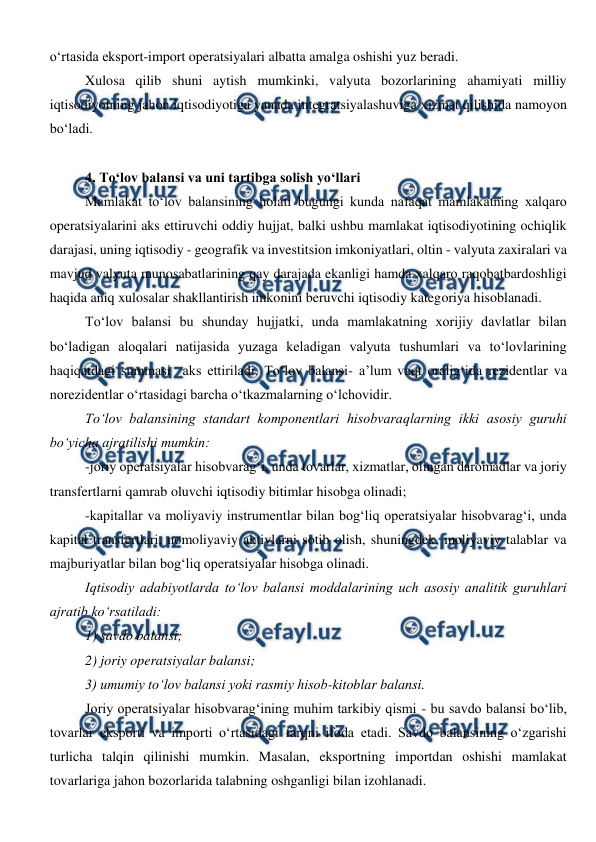  
 
o‘rtasida eksport-import operatsiyalari albatta amalga oshishi yuz beradi.   
Xulosa qilib shuni aytish mumkinki, valyuta bozorlarining ahamiyati milliy 
iqtisodiyotning jahon iqtisodiyotiga yanada integratsiyalashuviga xizmat qilishida namoyon 
bo‘ladi. 
 
4. To‘lov balansi va uni tartibga solish yo‘llari 
Mamlakat to‘lov balansining holati bugungi kunda nafaqat mamlakatning xalqaro 
operatsiyalarini aks ettiruvchi oddiy hujjat, balki ushbu mamlakat iqtisodiyotining ochiqlik 
darajasi, uning iqtisodiy - geografik va investitsion imkoniyatlari, oltin - valyuta zaxiralari va 
mavjud valyuta munosabatlarining qay darajada ekanligi hamda xalqaro raqobatbardoshligi 
haqida aniq xulosalar shakllantirish imkonini beruvchi iqtisodiy kategoriya hisoblanadi. 
To‘lov balansi bu shunday hujjatki, unda mamlakatning xorijiy davlatlar bilan 
bo‘ladigan aloqalari natijasida yuzaga keladigan valyuta tushumlari va to‘lovlarining 
haqiqatdagi summasi  aks ettiriladi. To‘lov balansi- a’lum vaqt oralig‘ida rezidentlar va 
norezidentlar o‘rtasidagi barcha o‘tkazmalarning o‘lchovidir. 
To‘lov balansining standart komponentlari hisobvaraqlarning ikki asosiy guruhi 
bo‘yicha ajratilishi mumkin: 
-joriy operatsiyalar hisobvarag‘i, unda tovarlar, xizmatlar, olingan daromadlar va joriy 
transfertlarni qamrab oluvchi iqtisodiy bitimlar hisobga olinadi; 
-kapitallar va moliyaviy instrumentlar bilan bog‘liq operatsiyalar hisobvarag‘i, unda 
kapital transfertlari, nomoliyaviy aktivlarni sotib olish, shuningdek, moliyaviy talablar va 
majburiyatlar bilan bog‘liq operatsiyalar hisobga olinadi. 
Iqtisodiy adabiyotlarda to‘lov balansi moddalarining uch asosiy analitik guruhlari 
ajratib ko‘rsatiladi: 
1) savdo balansi; 
2) joriy operatsiyalar balansi; 
3) umumiy to‘lov balansi yoki rasmiy hisob-kitoblar balansi. 
Joriy operatsiyalar hisobvarag‘ining muhim tarkibiy qismi - bu savdo balansi bo‘lib, 
tovarlar eksporti va importi o‘rtasidagi farqni ifoda etadi. Savdo balansining o‘zgarishi 
turlicha talqin qilinishi mumkin. Masalan, eksportning importdan oshishi mamlakat 
tovarlariga jahon bozorlarida talabning oshganligi bilan izohlanadi.  
