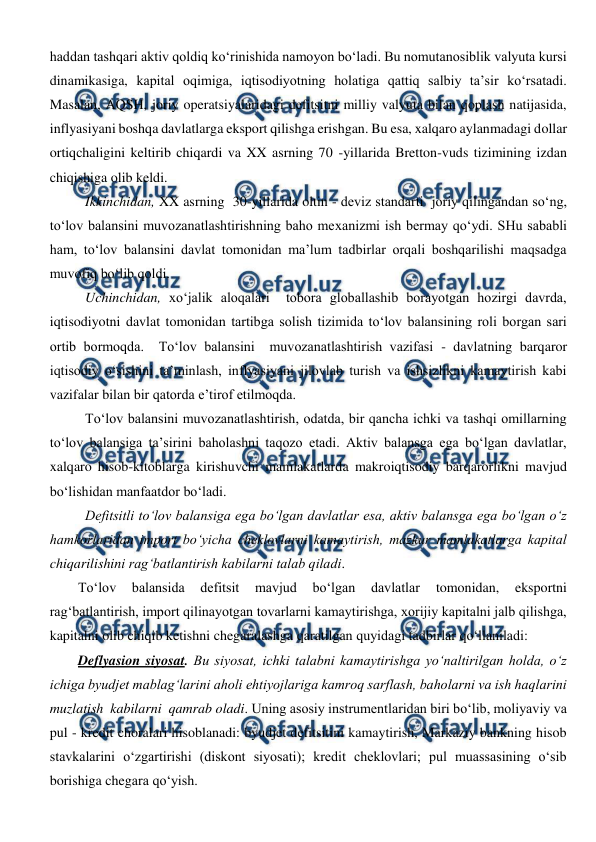  
 
haddan tashqari aktiv qoldiq ko‘rinishida namoyon bo‘ladi. Bu nomutanosiblik valyuta kursi 
dinamikasiga, kapital oqimiga, iqtisodiyotning holatiga qattiq salbiy ta’sir ko‘rsatadi. 
Masalan, AQSH, joriy operatsiyalaridagi defitsitni milliy valyuta bilan qoplash natijasida, 
inflyasiyani boshqa davlatlarga eksport qilishga erishgan. Bu esa, xalqaro aylanmadagi dollar 
ortiqchaligini keltirib chiqardi va XX asrning 70 -yillarida Bretton-vuds tizimining izdan 
chiqishiga olib keldi. 
Ikkinchidan, XX asrning  30-yillarida oltin - deviz standarti  joriy qilingandan so‘ng, 
to‘lov balansini muvozanatlashtirishning baho mexanizmi ish bermay qo‘ydi. SHu sababli 
ham, to‘lov balansini davlat tomonidan ma’lum tadbirlar orqali boshqarilishi maqsadga 
muvofiq bo‘lib qoldi. 
Uchinchidan, xo‘jalik aloqalari  tobora globallashib borayotgan hozirgi davrda, 
iqtisodiyotni davlat tomonidan tartibga solish tizimida to‘lov balansining roli borgan sari 
ortib bormoqda.  To‘lov balansini  muvozanatlashtirish vazifasi - davlatning barqaror 
iqtisodiy o‘sishini ta’minlash, inflyasiyani jilovlab turish va ishsizlikni kamaytirish kabi 
vazifalar bilan bir qatorda e’tirof etilmoqda. 
To‘lov balansini muvozanatlashtirish, odatda, bir qancha ichki va tashqi omillarning 
to‘lov balansiga ta’sirini baholashni taqozo etadi. Aktiv balansga ega bo‘lgan davlatlar, 
xalqaro hisob-kitoblarga kirishuvchi mamlakatlarda makroiqtisodiy barqarorlikni mavjud 
bo‘lishidan manfaatdor bo‘ladi.  
Defitsitli to‘lov balansiga ega bo‘lgan davlatlar esa, aktiv balansga ega bo‘lgan o‘z 
hamkorlaridan import bo‘yicha cheklovlarni kamaytirish, mazkur mamlakatlarga kapital 
chiqarilishini rag‘batlantirish kabilarni talab qiladi. 
To‘lov 
balansida 
defitsit 
mavjud 
bo‘lgan 
davlatlar 
tomonidan, 
eksportni 
rag‘batlantirish, import qilinayotgan tovarlarni kamaytirishga, xorijiy kapitalni jalb qilishga, 
kapitalni olib chiqib ketishni chegaralashga qaratilgan quyidagi tadbirlar qo‘llaniladi:  
Deflyasion siyosat. Bu siyosat, ichki talabni kamaytirishga yo‘naltirilgan holda, o‘z 
ichiga byudjet mablag‘larini aholi ehtiyojlariga kamroq sarflash, baholarni va ish haqlarini  
muzlatish  kabilarni  qamrab oladi. Uning asosiy instrumentlaridan biri bo‘lib, moliyaviy va 
pul - kredit choralari hisoblanadi: byudjet defitsitini kamaytirish, Markaziy bankning hisob 
stavkalarini o‘zgartirishi (diskont siyosati); kredit cheklovlari; pul muassasining o‘sib 
borishiga chegara qo‘yish.  
