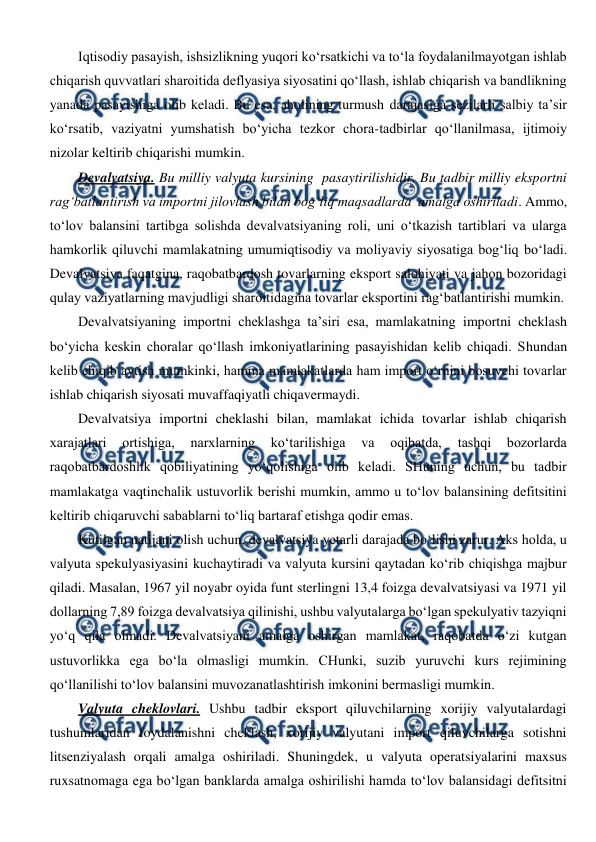  
 
Iqtisodiy pasayish, ishsizlikning yuqori ko‘rsatkichi va to‘la foydalanilmayotgan ishlab 
chiqarish quvvatlari sharoitida deflyasiya siyosatini qo‘llash, ishlab chiqarish va bandlikning 
yanada pasayishiga olib keladi. Bu esa, aholining turmush darajasiga sezilarli salbiy ta’sir 
ko‘rsatib, vaziyatni yumshatish bo‘yicha tezkor chora-tadbirlar qo‘llanilmasa, ijtimoiy  
nizolar keltirib chiqarishi mumkin. 
Devalvatsiya. Bu milliy valyuta kursining  pasaytirilishidir. Bu tadbir milliy eksportni 
rag‘batlantirish va importni jilovlash bilan bog‘liq maqsadlarda  amalga oshiriladi. Ammo, 
to‘lov balansini tartibga solishda devalvatsiyaning roli, uni o‘tkazish tartiblari va ularga 
hamkorlik qiluvchi mamlakatning umumiqtisodiy va moliyaviy siyosatiga bog‘liq bo‘ladi. 
Devalvatsiya faqatgina, raqobatbardosh tovarlarning eksport salohiyati va jahon bozoridagi 
qulay vaziyatlarning mavjudligi sharoitidagina tovarlar eksportini rag‘batlantirishi mumkin.  
Devalvatsiyaning importni cheklashga ta’siri esa, mamlakatning importni cheklash 
bo‘yicha keskin choralar qo‘llash imkoniyatlarining pasayishidan kelib chiqadi. Shundan 
kelib chiqib aytish mumkinki, hamma mamlakatlarda ham import o‘rnini bosuvchi tovarlar 
ishlab chiqarish siyosati muvaffaqiyatli chiqavermaydi. 
Devalvatsiya importni cheklashi bilan, mamlakat ichida tovarlar ishlab chiqarish 
xarajatlari 
ortishiga, 
narxlarning 
ko‘tarilishiga 
va 
oqibatda, 
tashqi 
bozorlarda 
raqobatbardoshlik qobiliyatining yo‘qolishiga olib keladi. SHuning uchun, bu tadbir 
mamlakatga vaqtinchalik ustuvorlik berishi mumkin, ammo u to‘lov balansining defitsitini 
keltirib chiqaruvchi sabablarni to‘liq bartaraf etishga qodir emas.  
Kutilgan natijani olish uchun, devalvatsiya yetarli darajada bo‘lishi zarur. Aks holda, u 
valyuta spekulyasiyasini kuchaytiradi va valyuta kursini qaytadan ko‘rib chiqishga majbur 
qiladi. Masalan, 1967 yil noyabr oyida funt sterlingni 13,4 foizga devalvatsiyasi va 1971 yil 
dollarning 7,89 foizga devalvatsiya qilinishi, ushbu valyutalarga bo‘lgan spekulyativ tazyiqni 
yo‘q qila olmadi. Devalvatsiyani amalga oshirgan mamlakat, raqobatda o‘zi kutgan 
ustuvorlikka ega bo‘la olmasligi mumkin. CHunki, suzib yuruvchi kurs rejimining 
qo‘llanilishi to‘lov balansini muvozanatlashtirish imkonini bermasligi mumkin.  
Valyuta cheklovlari. Ushbu tadbir eksport qiluvchilarning xorijiy valyutalardagi 
tushumlaridan foydalanishni cheklash, xorijiy valyutani import qiluvchilarga sotishni 
litsenziyalash orqali amalga oshiriladi. Shuningdek, u valyuta operatsiyalarini maxsus 
ruxsatnomaga ega bo‘lgan banklarda amalga oshirilishi hamda to‘lov balansidagi defitsitni 
