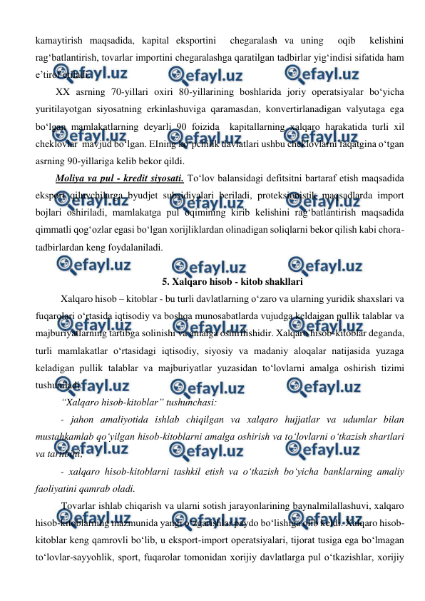  
 
kamaytirish maqsadida, kapital eksportini  chegaralash va uning  oqib  kelishini 
rag‘batlantirish, tovarlar importini chegaralashga qaratilgan tadbirlar yig‘indisi sifatida ham 
e’tirof etiladi.  
XX asrning 70-yillari oxiri 80-yillarining boshlarida joriy operatsiyalar bo‘yicha 
yuritilayotgan siyosatning erkinlashuviga qaramasdan, konvertirlanadigan valyutaga ega 
bo‘lgan mamlakatlarning deyarli 90 foizida  kapitallarning xalqaro harakatida turli xil 
cheklovlar  mavjud bo‘lgan. EIning ko‘pchilik davlatlari ushbu cheklovlarni faqatgina o‘tgan 
asrning 90-yillariga kelib bekor qildi. 
Moliya va pul - kredit siyosati. To‘lov balansidagi defitsitni bartaraf etish maqsadida 
eksport qiluvchilarga byudjet subsidiyalari beriladi, proteksionistik maqsadlarda import 
bojlari oshiriladi, mamlakatga pul oqimining kirib kelishini rag‘batlantirish maqsadida 
qimmatli qog‘ozlar egasi bo‘lgan xorijliklardan olinadigan soliqlarni bekor qilish kabi chora-
tadbirlardan keng foydalaniladi. 
 
5. Xalqaro hisob - kitob shakllari 
Xalqaro hisob – kitoblar - bu turli davlatlarning o‘zaro va ularning yuridik shaxslari va 
fuqarolari o‘rtasida iqtisodiy va boshqa munosabatlarda vujudga keldaigan pullik talablar va 
majburiyatlarning tartibga solinishi va amalga oshirilishidir. Xalqaro hisob-kitoblar deganda, 
turli mamlakatlar o‘rtasidagi iqtisodiy, siyosiy va madaniy aloqalar natijasida yuzaga 
keladigan pullik talablar va majburiyatlar yuzasidan to‘lovlarni amalga oshirish tizimi 
tushuniladi.  
“Xalqaro hisob-kitoblar” tushunchasi: 
- jahon amaliyotida ishlab chiqilgan va xalqaro hujjatlar va udumlar bilan 
mustahkamlab qo‘yilgan hisob-kitoblarni amalga oshirish va to‘lovlarni o‘tkazish shartlari 
va tartibini; 
- xalqaro hisob-kitoblarni tashkil etish va o‘tkazish bo‘yicha banklarning amaliy 
faoliyatini qamrab oladi. 
Tovarlar ishlab chiqarish va ularni sotish jarayonlarining baynalmilallashuvi, xalqaro 
hisob-kitoblarning mazmunida yangi o‘zgarishlar paydo bo‘lishiga olib keldi. Xalqaro hisob-
kitoblar keng qamrovli bo‘lib, u eksport-import operatsiyalari, tijorat tusiga ega bo‘lmagan 
to‘lovlar-sayyohlik, sport, fuqarolar tomonidan xorijiy davlatlarga pul o‘tkazishlar, xorijiy 
