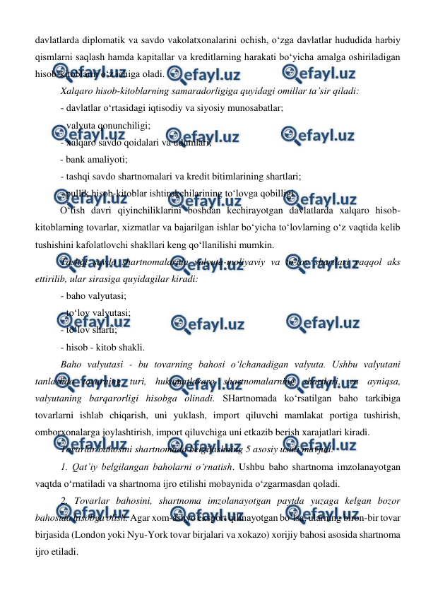  
 
davlatlarda diplomatik va savdo vakolatxonalarini ochish, o‘zga davlatlar hududida harbiy 
qismlarni saqlash hamda kapitallar va kreditlarning harakati bo‘yicha amalga oshiriladigan 
hisob-kitoblarni o‘z ichiga oladi. 
Xalqaro hisob-kitoblarning samaradorligiga quyidagi omillar ta’sir qiladi: 
- davlatlar o‘rtasidagi iqtisodiy va siyosiy munosabatlar; 
- valyuta qonunchiligi; 
- xalqaro savdo qoidalari va udumlari; 
- bank amaliyoti; 
- tashqi savdo shartnomalari va kredit bitimlarining shartlari; 
- pullik hisob-kitoblar ishtirokchilarining to‘lovga qobilligi. 
O‘tish davri qiyinchiliklarini boshdan kechirayotgan davlatlarda xalqaro hisob-
kitoblarning tovarlar, xizmatlar va bajarilgan ishlar bo‘yicha to‘lovlarning o‘z vaqtida kelib 
tushishini kafolatlovchi shakllari keng qo‘llanilishi mumkin. 
Tashqi savdo shartnomalarida valyuta-moliyaviy va to‘lov shartlari yaqqol aks 
ettirilib, ular sirasiga quyidagilar kiradi: 
- baho valyutasi; 
- to‘lov valyutasi; 
- to‘lov sharti; 
- hisob - kitob shakli. 
Baho valyutasi - bu tovarning bahosi o‘lchanadigan valyuta. Ushbu valyutani 
tanlashda tovarning turi, hukumatlararo shartnomalarning shartlari, va ayniqsa, 
valyutaning barqarorligi hisobga olinadi. SHartnomada ko‘rsatilgan baho tarkibiga 
tovarlarni ishlab chiqarish, uni yuklash, import qiluvchi mamlakat portiga tushirish, 
omborxonalarga joylashtirish, import qiluvchiga uni etkazib berish xarajatlari kiradi.  
Tovarlar bahosini shartnomada belgilashning 5 asosiy usuli mavjud: 
1. Qat’iy belgilangan baholarni o‘rnatish. Ushbu baho shartnoma imzolanayotgan 
vaqtda o‘rnatiladi va shartnoma ijro etilishi mobaynida o‘zgarmasdan qoladi. 
2. Tovarlar bahosini, shartnoma imzolanayotgan paytda yuzaga kelgan bozor 
bahosida hisobga olish. Agar xom-ashyo eksport qilinayotgan bo‘lsa, ularning biron-bir tovar 
birjasida (London yoki Nyu-York tovar birjalari va xokazo) xorijiy bahosi asosida shartnoma 
ijro etiladi. 
