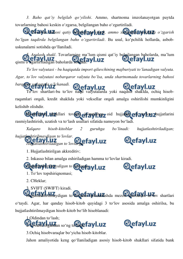  
 
3. Baho qat’iy belgilab qo‘yilishi. Ammo, shartnoma imzolanayotgan paytda 
tovarlarning bahosi keskin o‘zgarsa, belgilangan baho o‘zgartiriladi. 
4. Tovarlar bahosi qatiy belgilab qo‘yiladi, ammo xarajatlar tarkibida o‘zgarish 
bo‘lgan taqdirda belgilangan baho o‘zgartiriladi. Bu usul, ko‘pchilik hollarda, asbob- 
uskunalarni sotishda qo‘llaniladi. 
5. Aralash shakl. Tovarlarning ma’lum qismi qat’iy belgilangan baholarda, ma’lum 
qismi o‘zgartiriladigan baholarda sotiladi. 
To‘lov valyutasi - bu haqiqatda import qiluvchining majburiyati to‘lanadigan valyuta. 
Agar, to‘lov valyutasi nobarqaror valyuta bo‘lsa, unda shartnomada tovarlarning bahosi 
barqaror valyutada o‘lchanadi. 
To‘lov shartlari-bu to‘lov naqd valyutalarda yoki naqdsiz shaklda, ochiq hisob-
raqamlari orqali, kredit shaklida yoki veksellar orqali amalga oshirilishi mumkinligini 
kelishib olishdir. 
Hisob-kitob shakllari tovarni jo‘natishga oid hujjatlar va to‘lov hujjatlarini 
rasmiylashtirish, uzatish va to‘lash usullari sifatida namoyon bo‘ladi. 
Xalqaro 
hisob-kitoblar 
2 
guruhga 
bo‘linadi: 
hujjatlashtiriladigan; 
hujjatlashtirilmaydigan to‘lovlar. 
Hujjatlashtiriladigan to‘lovlarga: 
1. Hujjatlashtirilgan akkreditiv; 
2. Inkasso bilan amalga oshiriladigan hamma to‘lovlar kiradi. 
Hujjatlashtirilmaydigan to‘lovlarga: 
1. To‘lov topshiriqnomasi; 
2. CHeklar; 
3. SVIFT (SWIFT) kiradi. 
Hujjatlashtirilmaydigan to‘lovlarni turkumlashda mezon shartlarini to‘lov shartlari 
o‘taydi. Agar, har qanday hisob-kitob quyidagi 3 to‘lov asosida amalga oshirilsa, bu 
hujjatlashtirilmaydigan hisob-kitob bo‘lib hisoblanadi: 
1.Oldindan to‘lash; 
2.Tovarni olgandan so‘ng to‘lash; 
3.Ochiq hisobvaraqlar bo‘yicha hisob-kitoblar. 
Jahon amaliyotida keng qo‘llaniladigan asosiy hisob-kitob shakllari sifatida bank 
