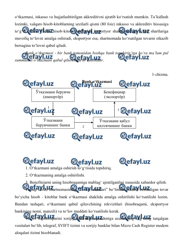  
 
o‘tkazmasi, inkasso va hujjatlashtirilgan akkreditivni ajratib ko‘rsatish mumkin. Ta’kidlash 
lozimki, xalqaro hisob-kitoblarning sezilarli qismi (80 foiz) inkasso va akkreditiv hissasiga 
to‘g‘ri keladi. Ushbu hisob-kitob shakllarida importyor shartnomadagi to‘lov shartlariga 
muvofiq to‘lovni amalga oshiradi, eksportyor esa, shartnomada ko‘rsatilgan tovarni etkazib 
bersagina to‘lovni qabul qiladi. 
Bank o‘tkazmasi - bir bank tomonidan boshqa bank topshirig‘iga ko‘ra ma’lum pul 
summasini o‘tkazmani qabul qiluvchiga to‘lanishidir. 
 
1-chizma. 
Bank o‘tkazmasi 
 
  
 
 
 
 
 
 
 
 
 
1. O‘tkazmani amalga oshirish to‘g‘risida topshiriq. 
2. O‘tkazmaning amalga oshirilishi. 
3. Benefitsiarni uning hisobraqamiga mablag‘ ajratilganligi xususida xabardor qilish. 
Tashqi savdo shartnomasining “To‘lov shartlari” bo‘limida etkazib beriladigan tovar 
bo‘yicha hisob - kitoblar bank o‘tkazmasi shaklida amalga oshirilishi ko‘rsatilishi lozim. 
Bundan tashqari, o‘tkazmani qabul qiluvchining rekvizitlari (hisobraqami, eksportyor 
bankining nomi, manzili) va to‘lov muddati ko‘rsatilishi kerak. 
To‘lov topshiriqlarini xorijiy bank-korrespondentga uzatishning eng keng tarqalgan 
vositalari bo‘lib, telegraf, SVIFT tizimi va xorijiy banklar bilan Micro Cash Register modem 
aloqalari tizimi hisoblanadi. 
Ўтказмани берувчи 
(импортёр) 
Ўтказмани қабул 
қилувчининг банки 
 
Ўтказмани 
берувчининг банки 
 
Бенефициар 
(экспортёр) 
1 
3 
2 
