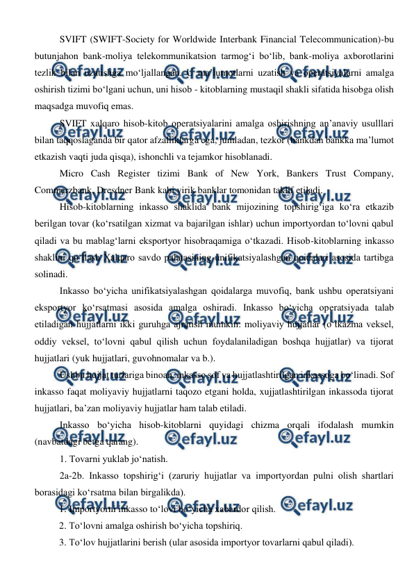  
 
SVIFT (SWIFT-Society for Worldwide Interbank Financial Telecommunication)-bu 
butunjahon bank-moliya telekommunikatsion tarmog‘i bo‘lib, bank-moliya axborotlarini 
tezlik bilan uzatishga mo‘ljallangan. U ma’lumotlarni uzatish va operatsiyalarni amalga 
oshirish tizimi bo‘lgani uchun, uni hisob - kitoblarning mustaqil shakli sifatida hisobga olish 
maqsadga muvofiq emas. 
SVIFT xalqaro hisob-kitob operatsiyalarini amalga oshirishning an’anaviy usulllari 
bilan taqqoslaganda bir qator afzalliklarga ega, jumladan, tezkor (bankdan bankka ma’lumot 
etkazish vaqti juda qisqa), ishonchli va tejamkor hisoblanadi. 
Micro Cash Register tizimi Bank of New York, Bankers Trust Company, 
Commerzbank, Dresdner Bank kabi yirik banklar tomonidan taklif etiladi. 
Hisob-kitoblarning inkasso shaklida bank mijozining topshirig‘iga ko‘ra etkazib 
berilgan tovar (ko‘rsatilgan xizmat va bajarilgan ishlar) uchun importyordan to‘lovni qabul 
qiladi va bu mablag‘larni eksportyor hisobraqamiga o‘tkazadi. Hisob-kitoblarning inkasso 
shaklini qo‘llash Xalqaro savdo palatasining unifikatsiyalashgan qoidalari asosida tartibga 
solinadi.  
Inkasso bo‘yicha unifikatsiyalashgan qoidalarga muvofiq, bank ushbu operatsiyani 
eksportyor ko‘rsatmasi asosida amalga oshiradi. Inkasso bo‘yicha operatsiyada talab 
etiladigan hujjatlarni ikki guruhga ajratish mumkin: moliyaviy hujjatlar (o‘tkazma veksel, 
oddiy veksel, to‘lovni qabul qilish uchun foydalaniladigan boshqa hujjatlar) va tijorat 
hujjatlari (yuk hujjatlari, guvohnomalar va b.).  
Ushbu hujjat turlariga binoan, inkasso sof va hujjatlashtirilgan inkassoga bo‘linadi. Sof 
inkasso faqat moliyaviy hujjatlarni taqozo etgani holda, xujjatlashtirilgan inkassoda tijorat 
hujjatlari, ba’zan moliyaviy hujjatlar ham talab etiladi. 
Inkasso bo‘yicha hisob-kitoblarni quyidagi chizma orqali ifodalash mumkin 
(navbatdagi betga qarang). 
1. Tovarni yuklab jo‘natish. 
2a-2b. Inkasso topshirig‘i (zaruriy hujjatlar va importyordan pulni olish shartlari 
borasidagi ko‘rsatma bilan birgalikda). 
1. Importyorni inkasso to‘lovi bo‘yicha xabardor qilish. 
2. To‘lovni amalga oshirish bo‘yicha topshiriq. 
3. To‘lov hujjatlarini berish (ular asosida importyor tovarlarni qabul qiladi). 
