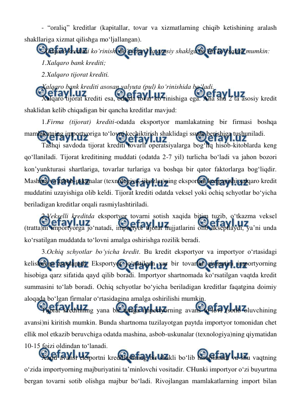  
 
- “oraliq” kreditlar (kapitallar, tovar va xizmatlarning chiqib ketishining aralash 
shakllariga xizmat qilishga mo‘ljallangan). 
-Xalqaro kreditni ko‘rinishi bo‘yicha 2 ta asosiy shaklga bo‘lib ko‘rsatish mumkin: 
1.Xalqaro bank krediti; 
2.Xalqaro tijorat krediti. 
Xalqaro bank krediti asosan valyuta (pul) ko‘rinishida bo‘ladi. 
Xalqaro tijorat krediti esa, odatda tovar ko‘rinishiga ega. Ana shu 2 ta asosiy kredit 
shaklidan kelib chiqadigan bir qancha kreditlar mavjud: 
1.Firma (tijorat) krediti-odatda eksportyor mamlakatning bir firmasi boshqa 
mamlakatning importyoriga to‘lovni kechiktirish shaklidagi ssuda berishiga tushuniladi.  
Tashqi savdoda tijorat krediti tovarli operatsiyalarga bog‘liq hisob-kitoblarda keng 
qo‘llaniladi. Tijorat kreditining muddati (odatda 2-7 yil) turlicha bo‘ladi va jahon bozori 
kon’yunkturasi shartlariga, tovarlar turlariga va boshqa bir qator faktorlarga bog‘liqdir. 
Mashina va asbob-uskunalar (texnologiya, jihozlar)ning eksportini kengayishi xalqaro kredit 
muddatini uzayishiga olib keldi. Tijorat krediti odatda veksel yoki ochiq schyotlar bo‘yicha 
beriladigan kreditlar orqali rasmiylashtiriladi. 
2.Vekselli kreditda eksportyor tovarni sotish xaqida bitim tuzib, o‘tkazma veksel 
(tratta)ni importyorga jo‘natadi, importyor tijorat hujjatlarini olib akseptlaydi, ya’ni unda 
ko‘rsatilgan muddatda to‘lovni amalga oshirishga rozilik beradi. 
3.Ochiq schyotlar bo‘yicha kredit. Bu kredit eksportyor va importyor o‘rtasidagi 
kelishuvga asoslanadi. Eksportyor jo‘natilgan xar bir tovarlar qiymatini importyorning 
hisobiga qarz sifatida qayd qilib boradi. Importyor shartnomada ko‘rsatilgan vaqtda kredit 
summasini to‘lab boradi. Ochiq schyotlar bo‘yicha beriladigan kreditlar faqatgina doimiy 
aloqada bo‘lgan firmalar o‘rtasidagina amalga oshirilishi mumkin. 
Tijorat kreditining yana bir turiga importyorning avans to‘lovi (sotib oluvchining 
avansi)ni kiritish mumkin. Bunda shartnoma tuzilayotgan paytda importyor tomonidan chet 
ellik mol etkazib beruvchiga odatda mashina, asbob-uskunalar (texnologiya)ning qiymatidan 
10-15 foizi oldindan to‘lanadi. 
Xarid avansi eksportni kreditlashning bir shakli bo‘lib hisoblanadi va shu vaqtning 
o‘zida importyorning majburiyatini ta’minlovchi vositadir. CHunki importyor o‘zi buyurtma 
bergan tovarni sotib olishga majbur bo‘ladi. Rivojlangan mamlakatlarning import bilan 
