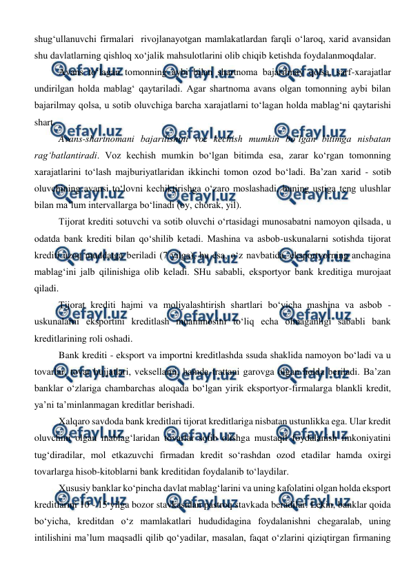  
 
shug‘ullanuvchi firmalari  rivojlanayotgan mamlakatlardan farqli o‘laroq, xarid avansidan 
shu davlatlarning qishloq xo‘jalik mahsulotlarini olib chiqib ketishda foydalanmoqdalar.  
Avans to‘lagan tomonning aybi bilan shartnoma bajarilmay qolsa, sarf-xarajatlar 
undirilgan holda mablag‘ qaytariladi. Agar shartnoma avans olgan tomonning aybi bilan 
bajarilmay qolsa, u sotib oluvchiga barcha xarajatlarni to‘lagan holda mablag‘ni qaytarishi 
shart. 
Avans-shartnomani bajarilishini voz kechish mumkin bo‘lgan bitimga nisbatan 
rag‘batlantiradi. Voz kechish mumkin bo‘lgan bitimda esa, zarar ko‘rgan tomonning 
xarajatlarini to‘lash majburiyatlaridan ikkinchi tomon ozod bo‘ladi. Ba’zan xarid - sotib 
oluvchining avansi to‘lovni kechiktirishga o‘zaro moslashadi, buning ustiga teng ulushlar 
bilan ma’lum intervallarga bo‘linadi (oy, chorak, yil). 
Tijorat krediti sotuvchi va sotib oluvchi o‘rtasidagi munosabatni namoyon qilsada, u 
odatda bank krediti bilan qo‘shilib ketadi. Mashina va asbob-uskunalarni sotishda tijorat 
krediti uzoq muddatga beriladi (7 yilga), bu esa, o‘z navbatida, eksportyorning anchagina 
mablag‘ini jalb qilinishiga olib keladi. SHu sababli, eksportyor bank kreditiga murojaat 
qiladi. 
Tijorat krediti hajmi va moliyalashtirish shartlari bo‘yicha mashina va asbob - 
uskunalarni eksportini kreditlash muammosini to‘liq echa olmaganligi sababli bank 
kreditlarining roli oshadi. 
Bank krediti - eksport va importni kreditlashda ssuda shaklida namoyon bo‘ladi va u 
tovarlar, tovar hujjatlari, veksellarni, hamda trattani garovga olgan holda beriladi. Ba’zan 
banklar o‘zlariga chambarchas aloqada bo‘lgan yirik eksportyor-firmalarga blankli kredit, 
ya’ni ta’minlanmagan kreditlar berishadi.  
Xalqaro savdoda bank kreditlari tijorat kreditlariga nisbatan ustunlikka ega. Ular kredit 
oluvchini olgan mablag‘laridan tovarlar sotib olishga mustaqil foydalanish imkoniyatini 
tug‘diradilar, mol etkazuvchi firmadan kredit so‘rashdan ozod etadilar hamda oxirgi 
tovarlarga hisob-kitoblarni bank kreditidan foydalanib to‘laydilar.  
Xususiy banklar ko‘pincha davlat mablag‘larini va uning kafolatini olgan holda eksport 
kreditlarini 10 - 15 yilga bozor stavkasidan pastroq stavkada beradilar. Lekin, banklar qoida 
bo‘yicha, kreditdan o‘z mamlakatlari hududidagina foydalanishni chegaralab, uning 
intilishini ma’lum maqsadli qilib qo‘yadilar, masalan, faqat o‘zlarini qiziqtirgan firmaning 
