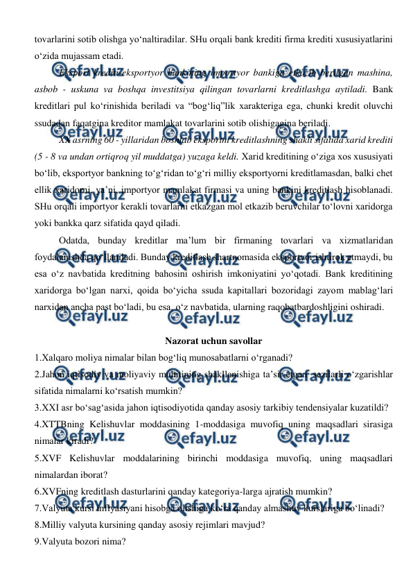  
 
tovarlarini sotib olishga yo‘naltiradilar. SHu orqali bank krediti firma krediti xususiyatlarini 
o‘zida mujassam etadi.  
Eksport krediti-eksportyor bankining importyor bankiga etkazib berilgan mashina, 
asbob - uskuna va boshqa investitsiya qilingan tovarlarni kreditlashga aytiladi. Bank 
kreditlari pul ko‘rinishida beriladi va “bog‘liq”lik xarakteriga ega, chunki kredit oluvchi 
ssudadan faqatgina kreditor mamlakat tovarlarini sotib olishigagina beriladi. 
XX asrning 60 - yillaridan boshlab eksportni kreditlashning shakli sifatida xarid krediti 
(5 - 8 va undan ortiqroq yil muddatga) yuzaga keldi. Xarid kreditining o‘ziga xos xususiyati 
bo‘lib, eksportyor bankning to‘g‘ridan to‘g‘ri milliy eksportyorni kreditlamasdan, balki chet 
ellik xaridorni, ya’ni, importyor mamlakat firmasi va uning bankini kreditlash hisoblanadi. 
SHu orqali importyor kerakli tovarlarni etkazgan mol etkazib beruvchilar to‘lovni xaridorga 
yoki bankka qarz sifatida qayd qiladi.  
Odatda, bunday kreditlar ma’lum bir firmaning tovarlari va xizmatlaridan 
foydalanishda qo‘llaniladi. Bunday kreditlash shartnomasida eksportyor ishtirok etmaydi, bu 
esa o‘z navbatida kreditning bahosini oshirish imkoniyatini yo‘qotadi. Bank kreditining 
xaridorga bo‘lgan narxi, qoida bo‘yicha ssuda kapitallari bozoridagi zayom mablag‘lari 
narxidan ancha past bo‘ladi, bu esa, o‘z navbatida, ularning raqobatbardoshligini oshiradi.  
 
Nazorat uchun savollar 
1.Xalqaro moliya nimalar bilan bog‘liq munosabatlarni o‘rganadi? 
2.Jahon iqtisodiy va moliyaviy muhitining shakllanishiga ta’sir etgan  sezilarli o‘zgarishlar 
sifatida nimalarni ko‘rsatish mumkin? 
3.XXI asr bo‘sag‘asida jahon iqtisodiyotida qanday asosiy tarkibiy tendensiyalar kuzatildi? 
4.XTTBning Kelishuvlar moddasining 1-moddasiga muvofiq uning maqsadlari sirasiga 
nimalar kiradi? 
5.XVF Kelishuvlar moddalarining birinchi moddasiga muvofiq, uning maqsadlari 
nimalardan iborat?  
6.XVFning kreditlash dasturlarini qanday kategoriya-larga ajratish mumkin? 
7.Valyuta kursi inflyasiyani hisobga olishiga ko‘ra qanday almashuv kurslariga bo‘linadi? 
8.Milliy valyuta kursining qanday asosiy rejimlari mavjud? 
9.Valyuta bozori nima? 
