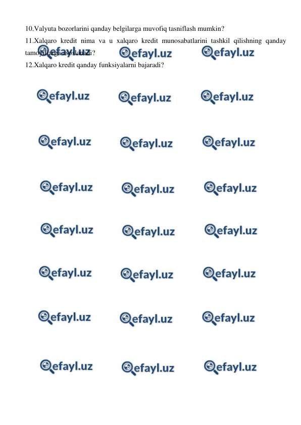 
 
10.Valyuta bozorlarini qanday belgilarga muvofiq tasniflash mumkin? 
11.Xalqaro kredit nima va u xalqaro kredit munosabatlarini tashkil qilishning qanday 
tamoyillarga asoslanadi? 
12.Xalqaro kredit qanday funksiyalarni bajaradi? 
 
 
