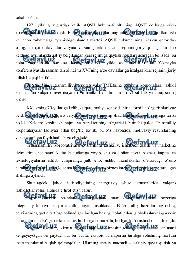  
 
sabab bo‘ldi.  
1971 yilning avgustiga kelib, AQSH hukumati oltinning AQSH dollariga erkin 
konvertilanishini bekor qildi. Bu holat amerika dollarining jahon bo‘ylab keng qo‘llanilishi 
va jahon valyutasiga aylanishiga sharoit yaratdi. AQSH hukumatining mazkur qaroridan 
so‘ng, bir qator davlatlar valyuta kursining erkin suzish rejimini joriy qilishga kirishib 
ketdilar, ayrimlarida qat’iy belgilangan kurs rejimiga qaytish holatlari uchragan bo‘lsada, bu 
holat vaqtinchalik xarakter kasb etdi. 1973 yilda esa, suzish rejimi YAmayka 
konferensiyasida rasman tan olindi va XVFning a’zo davlatlariga istalgan kurs rejimini joriy 
qilish huquqi berildi. 
To‘rtinchidan, transmilliy korporatsiyalar(TMK)ning qo‘shma korxonalarni tashkil 
etish uchun xalqaro investitsiyalari va hamkorlik bitimlarida diversifikatsiya darajasining 
ortishi. 
XX asrning 70-yillariga kelib, xalqaro moliya sohasida bir qator sifat o‘zgarishlari yuz 
berdi va zamonaviy xalqaro valyuta-moliya tizimining shakllanishi va rivojlanishiga turtki 
bo‘ldi. Xalqaro kreditlash hajmi va xarakterining o‘zgarishi birinchi galda Transmilliy 
korporatsiyalar faoliyati bilan bog‘liq bo‘lib, bu o‘z navbatida, moliyaviy resurslarning 
yanada oqilona foydalanilishiga olib keldi.  
Tranmnsmilliy korporatsiyalar o‘zlarining tashkiliy, ishlab chiqarish va marketing 
tizimlarini chet mamlakatlar hududlariga yoyib, shu yo‘l bilan tovar, xizmat, kapital va 
texnologiyalarini ishlab chiqarishga jalb etib, ushbu mamlakatlar o‘rtasidagi o‘zaro 
harakatlarga ta’sir etdi. Qo‘shma korxonalar xalqaro biznes integratsiyasining keng tarqalgan 
shakliga aylandi. 
Shuningdek, jahon iqtisodiyotining integratsiyalashuv jarayonlarida xalqaro 
tashkilotlar rolini alohida e’tirof etish zarur. 
O‘tish 
davrini 
boshdan 
kechirayotgan 
mamlakatlarning 
jahon 
bozoriga 
integratsiyalashuvi uzoq muddatli jarayon hisoblanadi. Ba’zi milliy bozorlarning ochiq, 
ba’zilarining qattiq tartibga solinadigan bo‘lgan hozirgi holati bilan, globallashuvning asosiy 
tamoyillaridan bo‘lgan erkinlashuv, bir-biriga nomuvofiq bo‘lgan ko‘rinishni hosil qilmoqda. 
Xalqaro tovarlar, xizmatlar va kapitallar almashinuvining erkinlashish an’anasi 
kengayayotgan bir paytda, har bir davlat eksport va importni tartibga solishning ma’lum 
instrumentlarini saqlab qolmoqdalar. Ularning asosiy maqsadi - tarkibiy qayta qurish va 
