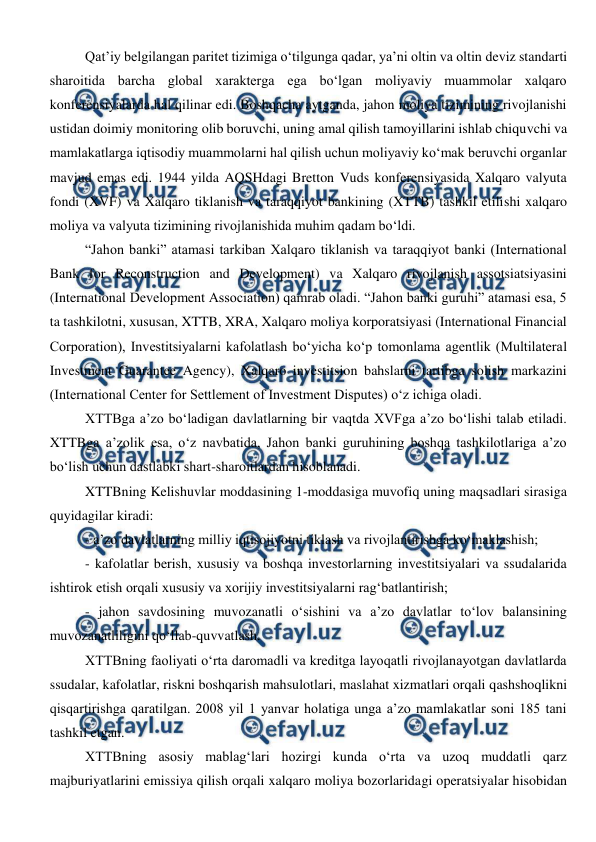  
 
Qat’iy belgilangan paritet tizimiga o‘tilgunga qadar, ya’ni oltin va oltin deviz standarti 
sharoitida barcha global xarakterga ega bo‘lgan moliyaviy muammolar xalqaro 
konferensiyalarda hal qilinar edi. Boshqacha aytganda, jahon moliya tizimining rivojlanishi 
ustidan doimiy monitoring olib boruvchi, uning amal qilish tamoyillarini ishlab chiquvchi va 
mamlakatlarga iqtisodiy muammolarni hal qilish uchun moliyaviy ko‘mak beruvchi organlar 
mavjud emas edi. 1944 yilda AQSHdagi Bretton Vuds konferensiyasida Xalqaro valyuta 
fondi (XVF) va Xalqaro tiklanish va taraqqiyot bankining (XTTB) tashkil etilishi xalqaro 
moliya va valyuta tizimining rivojlanishida muhim qadam bo‘ldi. 
“Jahon banki” atamasi tarkiban Xalqaro tiklanish va taraqqiyot banki (International 
Bank for Reconstruction and Development) va Xalqaro rivojlanish assotsiatsiyasini 
(International Development Association) qamrab oladi. “Jahon banki guruhi” atamasi esa, 5 
ta tashkilotni, xususan, XTTB, XRA, Xalqaro moliya korporatsiyasi (International Financial 
Corporation), Investitsiyalarni kafolatlash bo‘yicha ko‘p tomonlama agentlik (Multilateral 
Investment Guarantee Agency), Xalqaro investitsion bahslarni tartibga solish markazini 
(International Center for Settlement of Investment Disputes) o‘z ichiga oladi. 
XTTBga a’zo bo‘ladigan davlatlarning bir vaqtda XVFga a’zo bo‘lishi talab etiladi. 
XTTBga a’zolik esa, o‘z navbatida, Jahon banki guruhining boshqa tashkilotlariga a’zo 
bo‘lish uchun dastlabki shart-sharoitlardan hisoblanadi. 
XTTBning Kelishuvlar moddasining 1-moddasiga muvofiq uning maqsadlari sirasiga 
quyidagilar kiradi: 
- a’zo davlatlarning milliy iqtisojiyotni tiklash va rivojlantirishga ko‘maklashish; 
- kafolatlar berish, xususiy va boshqa investorlarning investitsiyalari va ssudalarida 
ishtirok etish orqali xususiy va xorijiy investitsiyalarni rag‘batlantirish; 
- jahon savdosining muvozanatli o‘sishini va a’zo davlatlar to‘lov balansining 
muvozanatliligini qo‘llab-quvvatlash. 
XTTBning faoliyati o‘rta daromadli va kreditga layoqatli rivojlanayotgan davlatlarda 
ssudalar, kafolatlar, riskni boshqarish mahsulotlari, maslahat xizmatlari orqali qashshoqlikni 
qisqartirishga qaratilgan. 2008 yil 1 yanvar holatiga unga a’zo mamlakatlar soni 185 tani 
tashkil etgan. 
XTTBning asosiy mablag‘lari hozirgi kunda o‘rta va uzoq muddatli qarz 
majburiyatlarini emissiya qilish orqali xalqaro moliya bozorlaridagi operatsiyalar hisobidan 
