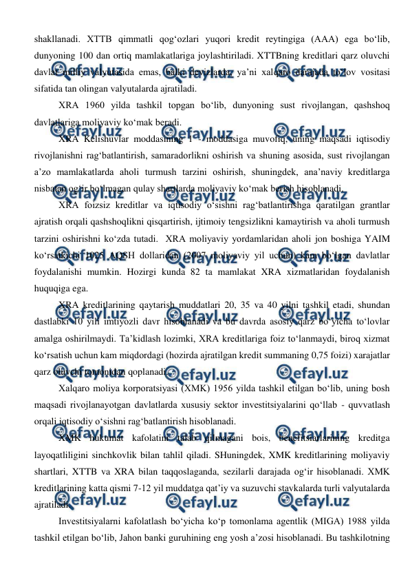  
 
shakllanadi. XTTB qimmatli qog‘ozlari yuqori kredit reytingiga (AAA) ega bo‘lib, 
dunyoning 100 dan ortiq mamlakatlariga joylashtiriladi. XTTBning kreditlari qarz oluvchi 
davlat milliy valyutasida emas, balki devizlarda, ya’ni xalqaro darajada to‘lov vositasi 
sifatida tan olingan valyutalarda ajratiladi. 
XRA 1960 yilda tashkil topgan bo‘lib, dunyoning sust rivojlangan, qashshoq 
davlatlariga moliyaviy ko‘mak beradi.  
XRA Kelishuvlar moddasining 1 - moddasiga muvofiq, uning maqsadi iqtisodiy 
rivojlanishni rag‘batlantirish, samaradorlikni oshirish va shuning asosida, sust rivojlangan 
a’zo mamlakatlarda aholi turmush tarzini oshirish, shuningdek, ana’naviy kreditlarga 
nisbatan og‘ir bo‘lmagan qulay shartlarda moliyaviy ko‘mak berish hisoblanadi. 
XRA foizsiz kreditlar va iqtisodiy o‘sishni rag‘batlantirishga qaratilgan grantlar 
ajratish orqali qashshoqlikni qisqartirish, ijtimoiy tengsizlikni kamaytirish va aholi turmush 
tarzini oshirishni ko‘zda tutadi.  XRA moliyaviy yordamlaridan aholi jon boshiga YAIM 
ko‘rsatkichi 1025 AQSH dollaridan (2007 moliyaviy yil uchun) kam bo‘lgan davlatlar 
foydalanishi mumkin. Hozirgi kunda 82 ta mamlakat XRA xizmatlaridan foydalanish 
huquqiga ega. 
XRA kreditlarining qaytarish muddatlari 20, 35 va 40 yilni tashkil etadi, shundan 
dastlabki 10 yili imtiyozli davr hisoblanadi va bu davrda asosiy qarz bo‘yicha to‘lovlar 
amalga oshirilmaydi. Ta’kidlash lozimki, XRA kreditlariga foiz to‘lanmaydi, biroq xizmat 
ko‘rsatish uchun kam miqdordagi (hozirda ajratilgan kredit summaning 0,75 foizi) xarajatlar 
qarz oluvchi tomonidan qoplanadi. 
Xalqaro moliya korporatsiyasi (XMK) 1956 yilda tashkil etilgan bo‘lib, uning bosh 
maqsadi rivojlanayotgan davlatlarda xususiy sektor investitsiyalarini qo‘llab - quvvatlash 
orqali iqtisodiy o‘sishni rag‘batlantirish hisoblanadi. 
XMK hukumat kafolatini talab qilmagani bois, benefitsiarlarining kreditga 
layoqatliligini sinchkovlik bilan tahlil qiladi. SHuningdek, XMK kreditlarining moliyaviy 
shartlari, XTTB va XRA bilan taqqoslaganda, sezilarli darajada og‘ir hisoblanadi. XMK 
kreditlarining katta qismi 7-12 yil muddatga qat’iy va suzuvchi stavkalarda turli valyutalarda 
ajratiladi. 
Investitsiyalarni kafolatlash bo‘yicha ko‘p tomonlama agentlik (MIGA) 1988 yilda 
tashkil etilgan bo‘lib, Jahon banki guruhining eng yosh a’zosi hisoblanadi. Bu tashkilotning 
