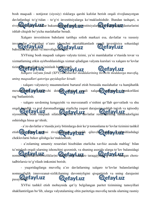  
 
bosh maqsadi - notijorat (siyosiy) risklarga qarshi kafolat berish orqali rivojlanayotgan 
davlatlardagi to‘g‘ridan - to‘g‘ri investitsiyalarga ko‘maklashishdir. Bundan tashqari, u 
rivojlanayotgan davlatlar hukumatlariga xorijiy investitsiyalarga ko‘maklashish dasturlarini 
ishlab chiqish bo‘yicha maslahatlar beradi. 
Xalqaro investitsion bahslarni tartibga solish markazi esa, davlatlar va xususiy 
investorlar o‘rtasidagi o‘zaro ishonchni mustahkamlash orqali investitsiya sohasidagi 
bahslarni hal qiladi va muvofiqlashtiradi. 
XVFning bosh maqsadi xalqaro valyuta tizimi, ya’ni mamlakatlar o‘rtasida tovar va 
xizmatlarning erkin ayirboshlanishiga xizmat qiladigan valyuta kurslari va xalqaro to‘lovlar 
tizimi barqarorligini ta’minlash hisoblanadi.  
Xalqaro valyuta fondi (XFV) kelishuvlar moddalarining birinchi moddasiga muvofiq, 
uning maqsadlari qatoriga quyidagilar kiradi: 
- xalqaro valyutaviy muammolarni bartaraf etish borasida maslahatlar va hamjihatlik 
mexanizmini ta’minlovchi doimiy institut orqali xalqaro valyutaviy hamkorlikni 
rag‘batlantirish; 
- xalqaro savdoning kengayishi va muvozanatli o‘sishini qo‘llab quvvatlash va shu 
orqali bandlik va real daromadlarning etarlicha yuqori darajasini ushlab turish va iqtisodiy 
siyosatning bosh maqsadi sifatida barcha a’zo davlatlar resurslarining samaradorligini 
oshirishga hissa qo‘shish; 
- a’zo davlatlar o‘rtasida joriy bitimlarga doir ko‘p tomonlama to‘lovlar tizimini tashkil 
etish va jahon savdosi rivojlanishiga to‘sqinlik qiluvchi valyuta ayirboshlashdagi 
cheklovlarni bekor qilishga ko‘maklashish;  
- a’zolarning umumiy resurslari hisobidan etarlicha xavfsiz asosda mablag‘ bilan 
ta’minlash orqali ularning ishonchini qozonish, va shuning asosida ularga to‘lov balansidagi 
nomuvofiqliklar(tartibsizliklar)ni milliy yoki xalqaro taraqqiyotga g‘ov bo‘ladigan chora-
tadbirlarsiz to‘g‘rilash imkonini berish; 
- yuqoridagilarga muvofiq a’zo davlatlarning xalqaro to‘lovlar balanslaridagi 
nomuvofiqlik (muvozanat-sizlik)larning davomiyligini qisqartirish va uning darajasini 
pasaytirish. 
XVFni tashkil etish mobaynida qat’iy belgilangan paritet tizimining tamoyillari 
shakllantirilgan bo‘lib, ularga valyutalarning oltin paritetiga muvofiq tarzda ularning rasmiy 
