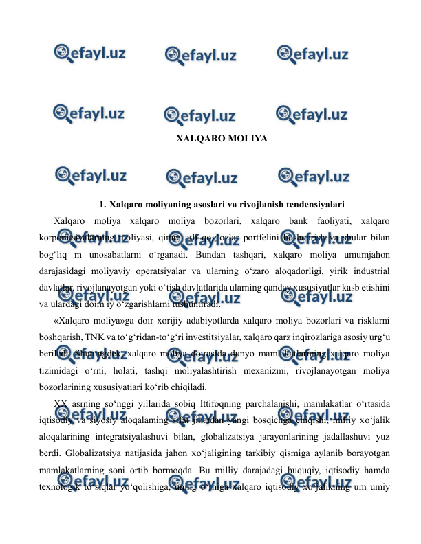  
 
 
 
 
 
 
XALQARO MOLIYA 
 
 
 
1. Xalqaro moliyaning asoslari va rivojlanish tendensiyalari 
Xalqaro moliya xalqaro moliya bozorlari, xalqaro bank faoliyati, xalqaro 
korporatsiyalarning moliyasi, qimm atli qog‘ozlar portfelini boshqarish va shular bilan 
bog‘liq m unosabatlarni o‘rganadi. Bundan tashqari, xalqaro moliya umumjahon 
darajasidagi moliyaviy operatsiyalar va ularning o‘zaro aloqadorligi, yirik industrial 
davlatlar, rivojlanayotgan yoki o‘tish davlatlarida ularning qanday xususiyatlar kasb etishini 
va ulardagi doim iy o‘zgarishlarni tushuntiradi. 
«Xalqaro moliya»ga doir xorijiy adabiyotlarda xalqaro moliya bozorlari va risklarni 
boshqarish, TNK va to‘g‘ridan-to‘g‘ri investitsiyalar, xalqaro qarz inqirozlariga asosiy urg‘u 
beriladi. Shuningdek, xalqaro moliya doirasida dunyo mamlakatlarining xalqaro moliya 
tizimidagi o‘rni, holati, tashqi moliyalashtirish mexanizmi, rivojlanayotgan moliya 
bozorlarining xususiyatiari ko‘rib chiqiladi. 
XX asrning so‘nggi yillarida sobiq Ittifoqning parchalanishi, mamlakatlar o‘rtasida 
iqtisodiy va siyosiy aloqalaming sifat jihatdan yangi bosqichga chiqishi, milliy xo‘jalik 
aloqalarining integratsiyalashuvi bilan, globalizatsiya jarayonlarining jadallashuvi yuz 
berdi. Globalizatsiya natijasida jahon xo‘jaligining tarkibiy qismiga aylanib borayotgan 
mamlakatlarning soni ortib bormoqda. Bu milliy darajadagi huquqiy, iqtisodiy hamda 
texnologik to‘siqlar yo‘qolishiga, uning o‘rniga xalqaro iqtisodiy xo‘jalikning um umiy 
