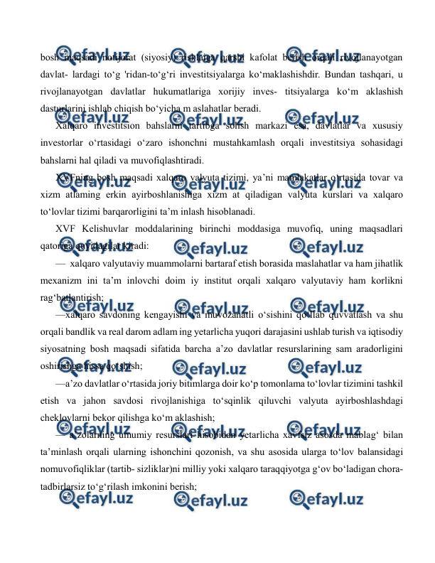  
 
bosh maqsadi notijorat (siyosiy) risklaiga qarshi kafolat berish orqali rivojlanayotgan 
davlat- lardagi to‘g 'ridan-to‘g‘ri investitsiyalarga ko‘maklashishdir. Bundan tashqari, u 
rivojlanayotgan davlatlar hukumatlariga xorijiy inves- titsiyalarga ko‘m aklashish 
dasturlarini ishlab chiqish bo‘yicha m aslahatlar beradi. 
Xalqaro investitsion bahslarni tartibga solish markazi esa, davlatlar va xususiy 
investorlar o‘rtasidagi o‘zaro ishonchni mustahkamlash orqali investitsiya sohasidagi 
bahslarni hal qiladi va muvofiqlashtiradi. 
XVFning bosh maqsadi xalqaro valyuta tizimi, ya’ni mamlakatlar o‘rtasida tovar va 
xizm atlaming erkin ayirboshlanishiga xizm at qiladigan valyuta kurslari va xalqaro 
to‘lovlar tizimi barqarorligini ta’m inlash hisoblanadi. 
XVF Kelishuvlar moddalarining birinchi moddasiga muvofiq, uning maqsadlari 
qatoriga quyidagilar kiradi: 
—  xalqaro valyutaviy muammolarni bartaraf etish borasida maslahatlar va ham jihatlik 
mexanizm ini ta’m inlovchi doim iy institut orqali xalqaro valyutaviy ham korlikni 
rag‘batlantirish; 
—xalqaro savdoning kengayishi va muvozanatli o‘sishini qo‘llab quvvatlash va shu 
orqali bandlik va real darom adlam ing yetarlicha yuqori darajasini ushlab turish va iqtisodiy 
siyosatning bosh maqsadi sifatida barcha a’zo davlatlar resurslarining sam aradorligini 
oshirishga hissa qo‘shish; 
—a’zo davlatlar o‘rtasida joriy bitimlarga doir ko‘p tomonlama to‘lovlar tizimini tashkil 
etish va jahon savdosi rivojlanishiga to‘sqinlik qiluvchi valyuta ayirboshlashdagi 
cheklovlarni bekor qilishga ko‘m aklashish; 
— a’zolarning umumiy resurslari hisobidan yetarlicha xavfsiz asosda mablag‘ bilan 
ta’minlash orqali ularning ishonchini qozonish, va shu asosida ularga to‘lov balansidagi 
nomuvofiqliklar (tartib- sizliklar)ni milliy yoki xalqaro taraqqiyotga g‘ov bo‘ladigan chora- 
tadbirlarsiz to‘g‘rilash imkonini berish; 
