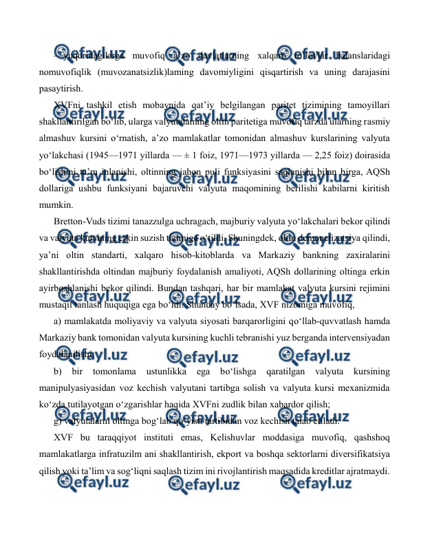  
 
—yuqoridagilarga muvofiq a’zo davlatlarning xalqaro to‘lovlar balanslaridagi 
nomuvofiqlik (muvozanatsizlik)laming davomiyligini qisqartirish va uning darajasini 
pasaytirish. 
XVFni tashkil etish mobaynida qat’iy belgilangan paritet tizimining tamoyillari 
shakllantirilgan bo‘lib, ularga valyutalaming oltin paritetiga muvofiq tarzda ularning rasmiy 
almashuv kursini o‘rnatish, a’zo mamlakatlar tomonidan almashuv kurslarining valyuta 
yo‘lakchasi (1945—1971 yillarda — ± 1 foiz, 1971—1973 yillarda — 2,25 foiz) doirasida 
bo‘lishini ta’m inlanishi, oltinning jahon puli funksiyasini saqlanishi bilan birga, AQSh 
dollariga ushbu funksiyani bajaruvchi valyuta maqomining berilishi kabilarni kiritish 
mumkin. 
Bretton-Vuds tizimi tanazzulga uchragach, majburiy valyuta yo‘lakchalari bekor qilindi 
va valyuta kursining erkin suzish tizimiga o‘tildi. Shuningdek, oltin demonetizatsiya qilindi, 
ya’ni oltin standarti, xalqaro hisob-kitoblarda va Markaziy bankning zaxiralarini 
shakllantirishda oltindan majburiy foydalanish amaliyoti, AQSh dollarining oltinga erkin 
ayirboshlanishi bekor qilindi. Bundan tashqari, har bir mamlakat valyuta kursini rejimini 
mustaqil tanlash huquqiga ega bo‘ldi. Shunday bo‘lsada, XVF nizomiga muvofiq, 
a) mamlakatda moliyaviy va valyuta siyosati barqarorligini qo‘llab-quvvatlash hamda 
Markaziy bank tomonidan valyuta kursining kuchli tebranishi yuz berganda intervensiyadan 
foydalanilishi; 
b) 
bir 
tomonlama 
ustunlikka 
ega 
bo‘lishga 
qaratilgan 
valyuta 
kursining 
manipulyasiyasidan voz kechish valyutani tartibga solish va valyuta kursi mexanizmida 
ko‘zda tutilayotgan o‘zgarishlar haqida XVFni zudlik bilan xabardor qilish;  
g) valyutalarni oltinga bog‘lab qo‘yish tartibidan voz kechish talab etiladi. 
XVF bu taraqqiyot instituti emas, Kelishuvlar moddasiga muvofiq, qashshoq 
mamlakatlarga infratuzilm ani shakllantirish, ekport va boshqa sektorlarni diversifikatsiya 
qilish yoki ta’lim va sog‘liqni saqlash tizim ini rivojlantirish maqsadida kreditlar ajratmaydi. 
