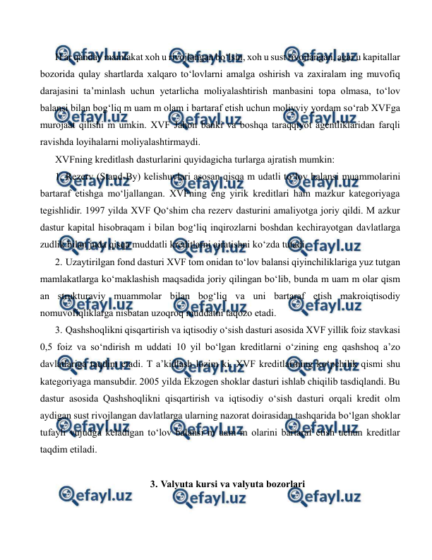  
 
H ar qanday mamlakat xoh u rivojlangan bo‘lsin, xoh u sust rivojlangan, agar u kapitallar 
bozorida qulay shartlarda xalqaro to‘lovlarni amalga oshirish va zaxiralam ing muvofiq 
darajasini ta’minlash uchun yetarlicha moliyalashtirish manbasini topa olmasa, to‘lov 
balansi bilan bog‘liq m uam m olam i bartaraf etish uchun moliyviy yordam so‘rab XVFga 
murojaat qilishi m umkin. XVF Jahon banki va boshqa taraqqiyot agentliklaridan farqli 
ravishda loyihalarni moliyalashtirmaydi. 
XVFning kreditlash dasturlarini quyidagicha turlarga ajratish mumkin: 
1. Rezerv (Stand-By) kelishuvlari asosan qisqa m udatli to‘lov balansi muammolarini 
bartaraf etishga mo‘ljallangan. XVFning eng yirik kreditlari ham mazkur kategoriyaga 
tegishlidir. 1997 yilda XVF Qo‘shim cha rezerv dasturini amaliyotga joriy qildi. M azkur 
dastur kapital hisobraqam i bilan bog‘liq inqirozlarni boshdan kechirayotgan davlatlarga 
zudlik bilan juda qisqa muddatli kreditlarni ajratishni ko‘zda tutadi. 
2. Uzaytirilgan fond dasturi XVF tom onidan to‘lov balansi qiyinchiliklariga yuz tutgan 
mamlakatlarga ko‘maklashish maqsadida joriy qilingan bo‘lib, bunda m uam m olar qism 
an strukturaviy muammolar bilan bog‘liq va uni bartaraf etish makroiqtisodiy 
nomuvofiqliklarga nisbatan uzoqroq muddatni taqozo etadi. 
3. Qashshoqlikni qisqartirish va iqtisodiy o‘sish dasturi asosida XVF yillik foiz stavkasi 
0,5 foiz va so‘ndirish m uddati 10 yil bo‘lgan kreditlarni o‘zining eng qashshoq a’zo 
davlatlariga taqdim etadi. T a’kidlash lozim ki, XVF kreditlarining ko‘pchilik qismi shu 
kategoriyaga mansubdir. 2005 yilda Ekzogen shoklar dasturi ishlab chiqilib tasdiqlandi. Bu 
dastur asosida Qashshoqlikni qisqartirish va iqtisodiy o‘sish dasturi orqali kredit olm 
aydigan sust rivojlangan davlatlarga ularning nazorat doirasidan tashqarida bo‘lgan shoklar 
tufayli vujudga keladigan to‘lov balansi m uam m olarini bartaraf etish uchun kreditlar 
taqdim etiladi. 
 
3. Valyuta kursi va valyuta bozorlari 
