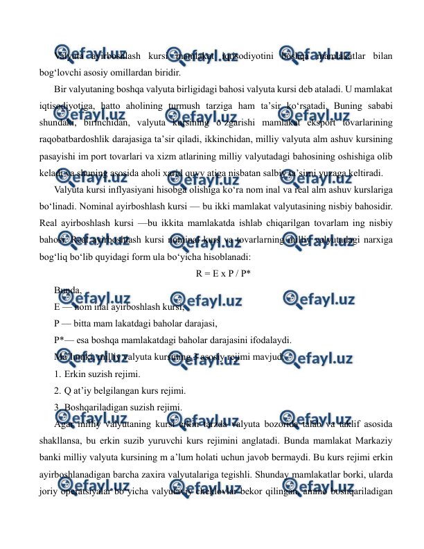  
 
Valyuta ayirboshlash kursi mamlakat iqtisodiyotini boshqa mamlakatlar bilan 
bog‘lovchi asosiy omillardan biridir. 
Bir valyutaning boshqa valyuta birligidagi bahosi valyuta kursi deb ataladi. U mamlakat 
iqtisodiyotiga, hatto aholining turmush tarziga ham ta’sir ko‘rsatadi. Buning sababi 
shundaki, birinchidan, valyuta kursining o‘zgarishi mamlakat eksport tovarlarining 
raqobatbardoshlik darajasiga ta’sir qiladi, ikkinchidan, milliy valyuta alm ashuv kursining 
pasayishi im port tovarlari va xizm atlarining milliy valyutadagi bahosining oshishiga olib 
keladi va shuning asosida aholi xarid quvv atiga nisbatan salbiy ta’sirni yuzaga keltiradi. 
Valyuta kursi inflyasiyani hisobga olishiga ko‘ra nom inal va real alm ashuv kurslariga 
bo‘linadi. Nominal ayirboshlash kursi — bu ikki mamlakat valyutasining nisbiy bahosidir. 
Real ayirboshlash kursi —bu ikkita mamlakatda ishlab chiqarilgan tovarlam ing nisbiy 
bahosi. Real ayirboshlash kursi nominal kurs va tovarlarning milliy valyutadagi narxiga 
bog‘liq bo‘lib quyidagi form ula bo‘yicha hisoblanadi: 
R = E x P / P* 
Bunda,  
E — nom inal ayirboshlash kursi, 
P — bitta mam lakatdagi baholar darajasi, 
P*— esa boshqa mamlakatdagi baholar darajasini ifodalaydi. 
Ma’lumki, milliy valyuta kursining 3 asosiy rejimi mavjud: 
1. Erkin suzish rejimi. 
2. Q at’iy belgilangan kurs rejimi. 
3. Boshqariladigan suzish rejimi. 
Agar milliy valyutaning kursi erkin tarzda valyuta bozorida talab va taklif asosida 
shakllansa, bu erkin suzib yuruvchi kurs rejimini anglatadi. Bunda mamlakat Markaziy 
banki milliy valyuta kursining m a’lum holati uchun javob bermaydi. Bu kurs rejimi erkin 
ayirboshlanadigan barcha zaxira valyutalariga tegishli. Shunday mamlakatlar borki, ularda 
joriy operatsiyalar bo‘yicha valyutaviy cheklovlar bekor qilingan, ammo boshqariladigan 
