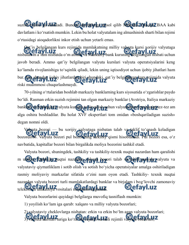  
 
suzish rejimi qo‘llaniladi. Bunday davlatlarga misol qilib Meksika, Quvayt, BAA kabi 
davlatlam i ko‘rsatish mumkin. Lekin bu holat valyutalam ing almashinish sharti bilan rejimi 
o‘rtasidagi aioqadorlikni inkor etish uchun yetarli emas. 
Qat’iy belgilangan kurs rejimida mamlakatning milliy valyuta kursi xorijiy valyutaga 
nisbatan m a’lum nisbatda o‘m atiladi va Markaziy bank kursning belgilangan nisbati uchun 
javob beradi. Ammo qat’iy belgilangan valyuta kurslari valyuta operatsiyalarini keng 
ko‘lamda rivojlanishiga to‘sqinlik qiladi, lekin uning iqtisodiyot uchun ijobiy jihatlari ham 
bur. Ana shunday ijobiy jihatlardan biri shundaki, qat’iy belgilangan kurs rejimida valyuta 
riski muammosi chuqurlashmaydi. 
70-yilning o‘rtalaridan boshlab markaziy banklarning kurs siyosatida o‘zgarishlar paydo 
bo‘ldi. Rasman erkin suzish rejimini tan olgan markaziy banklar (Avstriya, Italiya markaziy 
banklari va boshqalar) valyuta kursiga ta’sir qilish uchun valyuta intervensiyasini tez-tez am 
alga oshira boshladilar. Bu holat XVF ekspertlari tom onidan «boshqariladigan suzish» 
degan nomni oldi. 
Valyuta bozori — bu xorijiy valyutaga nisbatan talab va taklif to‘qnash keladigan 
bozordir68. Valyuta bozori pul bozorining tarkibiy qismi hisoblanadi. Pul bozori esa, o‘z 
navbatida, kapitallar bozori bilan birgalikda moliya bozorini tashkil etadi. 
Valyuta bozori, shuningdek, tashkiliy va tashkiliy-texnik nuqtai nazardan ham qaralishi 
m umkin. Tashkiliy nuqtai nazardan valyuta bozori talab va taklif asosida valyuta va 
valyutaviy qiymatliklam i sotib olish va sotish bo‘yicha operatsiyalar amalga oshiriladigan 
rasmiy moliyaviy markazlar sifatida o‘zini nam oyon etadi. Tashkiliy- texnik nuqtai 
nazardan valyuta bozori turli mamlakatlardagi banklar va birjalam i bog‘lovchi zamonaviy 
telekom m unikatsiya vositalari majmuini anglatadi. 
Valyuta bozorlarini quyidagi belgilarga muvofiq tasniflash mumkin: 
1) yoyilish ko‘lam iga qarab: xalqaro va milliy valyuta bozorlari; 
2) valyutaviy cheklovlarga nisbatan: erkin va erkin bo‘lm agan valyuta bozorlari; 
3) valyuta kurslari turiga ko‘ra: bir rejimli va turli rejimli valyuta bozorlari; 
