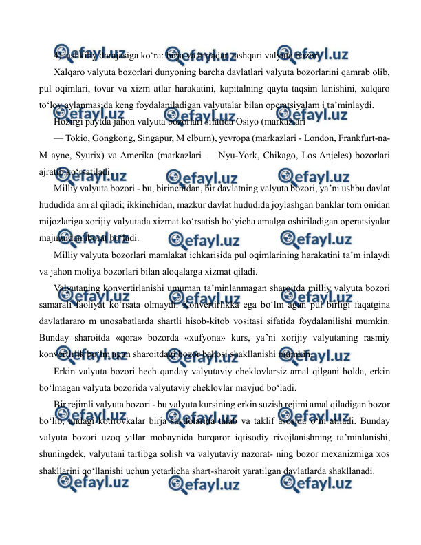  
 
4) tashkiliy darajasiga ko‘ra: birja va birjadan tashqari valyuta bozori. 
Xalqaro valyuta bozorlari dunyoning barcha davlatlari valyuta bozorlarini qamrab olib, 
pul oqimlari, tovar va xizm atlar harakatini, kapitalning qayta taqsim lanishini, xalqaro 
to‘lov aylanmasida keng foydalaniladigan valyutalar bilan operatsiyalam i ta’minlaydi. 
Hozirgi paytda jahon valyuta bozorlari sifatida Osiyo (markazlari 
— Tokio, Gongkong, Singapur, M elburn), yevropa (markazlari - London, Frankfurt-na-
M ayne, Syurix) va Amerika (markazlari — Nyu-York, Chikago, Los Anjeles) bozorlari 
ajratib ko‘rsatiladi. 
Milliy valyuta bozori - bu, birinchidan, bir davlatning valyuta bozori, ya’ni ushbu davlat 
hududida am al qiladi; ikkinchidan, mazkur davlat hududida joylashgan banklar tom onidan 
mijozlariga xorijiy valyutada xizmat ko‘rsatish bo‘yicha amalga oshiriladigan operatsiyalar 
majmuidan iborat bo‘ladi. 
Milliy valyuta bozorlari mamlakat ichkarisida pul oqimlarining harakatini ta’m inlaydi 
va jahon moliya bozorlari bilan aloqalarga xizmat qiladi. 
Valyutaning konvertirlanishi umuman ta’minlanmagan sharoitda milliy valyuta bozori 
samarali faoliyat ko‘rsata olmaydi. Konvertirlikka ega bo‘lm agan pul birligi faqatgina 
davlatlararo m unosabatlarda shartli hisob-kitob vositasi sifatida foydalanilishi mumkin. 
Bunday sharoitda «qora» bozorda «xufyona» kurs, ya’ni xorijiy valyutaning rasmiy 
konvertirlik bo‘lm agan sharoitdagi bozor bahosi shakllanishi mumkin. 
Erkin valyuta bozori hech qanday valyutaviy cheklovlarsiz amal qilgani holda, erkin 
bo‘lmagan valyuta bozorida valyutaviy cheklovlar mavjud bo‘ladi. 
Bir rejimli valyuta bozori - bu valyuta kursining erkin suzish rejimi amal qiladigan bozor 
bo‘lib, undagi kotirovkalar birja savdolarida talab va taklif asosida o‘m atiladi. Bunday 
valyuta bozori uzoq yillar mobaynida barqaror iqtisodiy rivojlanishning ta’minlanishi, 
shuningdek, valyutani tartibga solish va valyutaviy nazorat- ning bozor mexanizmiga xos 
shakllarini qo‘llanishi uchun yetarlicha shart-sharoit yaratilgan davlatlarda shakllanadi. 
