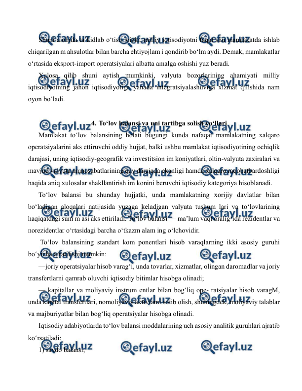  
 
Shuni alohida ta’kidlab o‘tish joizki, milliy iqtisodiyotni faqat shu mamlakatda ishlab 
chiqarilgan m ahsulotlar bilan barcha ehtiyojlam i qondirib bo‘lm aydi. Demak, mamlakatlar 
o‘rtasida eksport-import operatsiyalari albatta amalga oshishi yuz beradi. 
Xulosa qilib shuni aytish mumkinki, valyuta bozorlarining ahamiyati milliy 
iqtisodiyotning jahon iqtisodiyotiga yanada integratsiyalashuviga xizmat qilishida nam 
oyon bo‘ladi. 
 
4. To‘lov balansi va uni tartibga solish yo‘llari  
Mamlakat to‘lov balansining holati bugungi kunda nafaqat mamlakatning xalqaro 
operatsiyalarini aks ettiruvchi oddiy hujjat, balki ushbu mamlakat iqtisodiyotining ochiqlik 
darajasi, uning iqtisodiy-geografik va investitsion im koniyatlari, oltin-valyuta zaxiralari va 
mavjud valyuta munosabatlarining qay darajada ekanligi hamda xalqaro raqobatbardoshligi 
haqida aniq xulosalar shakllantirish im konini beruvchi iqtisodiy kategoriya hisoblanadi. 
To‘lov balansi bu shunday hujjatki, unda mamlakatning xorijiy davlatlar bilan 
bo‘ladigan aloqalari natijasida yuzaga keladigan valyuta tushum lari va to‘lovlarining 
haqiqatdagi sum m asi aks ettiriladi. To‘lov balansi — ma’lum vaqt oralig‘ida rezidentlar va 
norezidentlar o‘rtasidagi barcha o‘tkazm alam ing o‘lchovidir. 
 To‘lov balansining standart kom ponentlari hisob varaqlarning ikki asosiy guruhi 
bo‘yicha ajratilishi mumkin: 
—joriy operatsiyalar hisob varag‘i, unda tovarlar, xizmatlar, olingan daromadlar va joriy 
transfertlarni qamrab oluvchi iqtisodiy bitimlar hisobga olinadi; 
— kapitallar va moliyaviy instrum entlar bilan bog‘liq ope- ratsiyalar hisob varagM, 
unda kapital transfertlari, nomoliyaviy aktivlami sotib olish, shuningdek, moliyaviy talablar 
va majburiyatlar bilan bog‘liq operatsiyalar hisobga olinadi. 
Iqtisodiy adabiyotlarda to‘lov balansi moddalarining uch asosiy analitik guruhlari ajratib 
ko‘rsatiladi: 
1) savdo balansi; 
