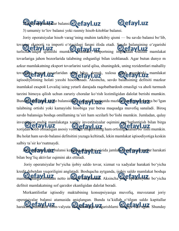  
 
2) joriy operatsiyalar balansi; 
3) umumiy to‘lov balansi yoki rasmiy hisob-kitoblar balansi. 
Joriy operatsiyalar hisob varag‘ining muhim tarkibiy qismi — bu savdo balansi bo‘lib, 
tovariar eksporti va importi o‘rtasidagi farqni ifoda etadi. Savdo balansining o‘zgarishi 
turlicha talqin qilinishi mumkin. Masalan, eksportning importdan oshishi mamlakat 
tovarlariga jahon bozorlarida talabning oshganligi bilan izohlanadi. Agar butun dunyo m 
azkur mamlakatning eksport tovarlarini xarid qilsa, shuningdek, uning rezidentlari mahalliy 
tovarlami import tovarlaridan afzal bilsa, demak, xulosa qilish mumkinki, mamlakat 
iqtisodiyotining holati yaxshi hisoblanadi. Aksincha, savdo balansining defitsiti mazkur 
inamlakal екьрой Lovailaj iaing yetarli darajada raqobatbardosh emasligi va aholi turmush 
tarzini himoya qilish uchun zaruriy choralar ko‘rish lozimligidan dalolat berishi mumkin. 
Bunday tahlil agar savdo balansidagi o‘zgarish haqiqatda mazkur davlat tovarlariga bo‘lgan 
talabning ortishi yoki kamayishi hisobiga yuz bersa maqsadga muvofiq sanaladi. Biroq 
savdo balansiga boshqa omillaming ta’siri ham sezilarli bo‘lishi mumkin. Jumladan, qulay 
investitsion muhit mamlakatga xorijiy investitsiyalar oqimini rag‘batlantirish bilan birga 
xorijdan sotib olinadigan asosiy vositalar miqdorining ham ortishiga sabab bo‘lishi mumkin. 
Bu holat ham savdo balansi defitsitini yuzaga keltiradi, lekin mamlakat iqtisodiyotiga keskin 
salbiy ta’sir ko‘rsatmaydi. 
Joriy operatsiyalar balansi kengroq axborotni o‘zida jamlab, tovar va xizmatlar harakati 
bilan bog‘liq aktivlar oqimini aks ettiradi. 
 Joriy operatsiyalar bo‘yicha ijobiy saldo tovar, xizmat va xadyalar harakati bo‘yicha 
kredit debetdan yuqoriligini anglatadi. Boshqacha aytganda, ijobiy saldo mamlakat boshqa 
mamlakatlarga nisbatan netto investor hisoblanadi. Aksincha joriy operatsiyalar bo‘yicha 
defitsit mamlakatning sof qarzdor ekanligidan dalolat beradi. 
Merkantilistlar iqtisodiy maktabining konsepsiyasiga muvofiq, muvozanat joriy 
operatsiyalar balansi atamasida aniqlangan. Bunda ta’kidlab o‘tilgan saldo kapitallar 
harakati, mamlakat oltin-valyuta zaxiralaridagi o‘zgarishlarni hisobga olm agan. Shunday 
