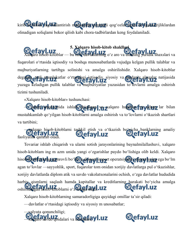  
 
kirib kelishini rag‘batlantirish maqsadida qimmatli qog‘ozlar egasi bo‘lganxorijliklardan 
olinadigan soliqlami bekor qilish kabi chora-tadbirlardan keng foydalaniladi. 
 
5. Xalqaro hisob-kitob shakllari 
Xalqaro hisob-kitoblar — bu turli davlatlarning o‘z aro va ularning yuridik shaxslari va 
fuqarolari o‘rtasida iqtisodiy va boshqa munosabatlarda vujudga kelgan pullik talablar va 
majburiyatlarning tartibga solinishi va amalga oshirilishidir. Xalqaro hisob-kitoblar 
deganda, turli mamlakatlar o‘rtasidagi iqtisodiy, siyosiy va madaniy aloqalar natijasida 
yuzaga keladigan pullik talablar va majburiyatlar yuzasidan to‘lovlarni amalga oshirish 
tizimi tushuniladi. 
«Xalqaro hisob-kitoblar» tushunchasi: 
— jahon amaliyotida ishlab chiqilgan va xalqaro hujjatlar va udum lar bilan 
mustahkamlab qo‘yilgan hisob-kitoblarni amalga oshirish va to‘lovlarni o‘tkazish shartlari 
va tartibini; 
— 
xalqaro hisob-kitoblarni tashkil etish va o‘tkazish bo‘yicha banklarning amaliy 
faoliyatini qamrab oladi. 
Tovariar ishlab chiqarish va ularni sotish jarayonlarining baynalmilallashuvi, xalqaro 
hisob-kitoblam ing m azm unida yangi o‘zgarishlar paydo bo‘lishiga olib keldi. Xalqaro 
hisob-kitoblar keng qamrovli bo‘lib, u eksport-import operatsiyalari, tijorat tusiga ega bo‘lm 
agan to‘lovlar —sayyohlik, sport, fuqarolar tom onidan xorijiy davlatlarga pul o‘tkazishlar, 
xorijiy davlatlarda diplom atik va savdo vakolatxonalarini ochish, o‘zga davlatlar hududida 
harbiy qismlarni saqlash hamda kapitallar va kreditlarning harakati bo‘yicha amalga 
oshiriladigan hisob-kitoblarni o‘z ichiga oladi. 
Xalqaro hisob-kitoblarning samaradorligiga quyidagi omillar ta’sir qiladi: 
— 
davlatlar o‘rtasidagi iqtisodiy va siyosiy m unosabatlar; 
—valyuta qonunchiligi; 
—xalqaro savdo qoidalari va udumlari; 
