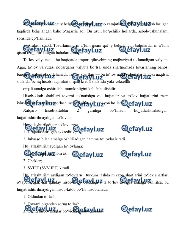  
 
4. Tovariar bahosi qatiy belgilab qo‘yiladi, ammo xarajatlar tarkibida o‘zgarish bo‘lgan 
taqdirda belgilangan baho o‘zgartiriladi. Bu usul, ko‘pchilik hollarda, asbob-uskunalami 
sotishda qo‘llaniladi. 
5. Aralash shakl. Tovarlaming m a’lum qismi qat’iy belgilangan baholarda, m a’lum 
qismi o‘zgartiriladigan baholarda sotiladi. 
To‘lov valyutasi —bu haqiqatda import qiluvchining majburiyati to‘lanadigan valyuta. 
Agar, to‘lov valyutasi nobarqaror valyuta bo‘lsa, unda shartnomada tovarlaming bahosi 
barqaror valyutada o‘lchanadi. To‘lov shartlari — bu to‘lov naqd valyutalarda yoki naqdsiz 
shaklda, ochiq hisob-raqamlari orqali, kredit shaklida yoki veksellar 
orqali amalga oshirilishi mumkinligini kelishib olishdir. 
Hisob-kitob shakllari tovarni jo‘natishga oid hujjatlar va to‘lov hujjatlarini rasm 
iylashtirish, uzatish va to‘lash usullari sifatida namoyon bo‘ladi. 
Xalqaro 
hisob-kitoblar 
2 
guruhga 
bo‘linadi: 
hujjatlashtiriladigan; 
hujjatlashtirilmaydigan to‘lovlar. 
Hujjatlashtiriladigan to‘lovlarga: 
1. Hujjatlashtirilgan akkreditiv; 
2. Inkasso bilan amalga oshiriladigan hamma to‘lovlar kiradi.  
Hujjatlashtirilmaydigan to‘lovlarga: 
1. To‘lov topshiriqnom asi; 
2. Cheklar; 
3. SVIFT (SVV IFT) kiradi. 
Hujjatlashtirilm aydigan to‘lovlarn i turkum lashda m ezon shartlarini to‘lov shartlari 
o‘taydi. Agar, har qanday hisob-kitob quyidagi 3 ta to‘lov asosida amalga oshirilsa, bu 
hujjatlashtirilmaydigan hisob-kitob bo‘lib hisoblanadi: 
1. Oldindan to‘lash; 
2. Tovarni olgandan so‘ng to‘lash; 
3. Ochiq hisobvaraqlar bo‘yicha hisob-kitoblar. 
