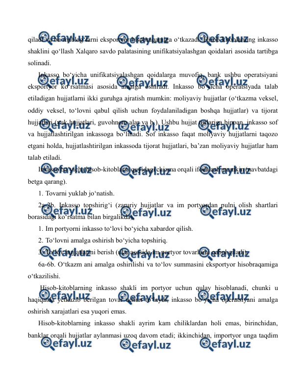  
 
qiladi va bu mablag‘larni eksportyor hisobraqamiga o‘tkazadi. Hisob kitoblarning inkasso 
shaklini qo‘llash Xalqaro savdo palatasining unifikatsiyalashgan qoidalari asosida tartibga 
solinadi. 
Inkasso bo‘yicha unifikatsiyalashgan qoidalarga muvofiq, bank ushbu operatsiyani 
eksportyor ko‘rsatmasi asosida amalga oshiradi. Inkasso bo‘yicha operatsiyada talab 
etiladigan hujjatlarni ikki guruhga ajratish mumkin: moliyaviy hujjatlar (o‘tkazma veksel, 
oddiy veksel, to‘lovni qabul qilish uchun foydalaniladigan boshqa hujjatlar) va tijorat 
hujjatlari (yuk hujjatlari, guvohnom alar va b.). Ushbu hujjat turlariga binoan, inkasso sof 
va hujjatlashtirilgan inkassoga bo‘linadi. Sof inkasso faqat moliyaviy hujjatlarni taqozo 
etgani holda, hujjatlashtirilgan inkassoda tijorat hujjatlari, ba’zan moliyaviy hujjatlar ham 
talab etiladi. 
Inkasso bo‘yicha hisob-kitoblarni quyidagi chizma orqali ifodalash mumkin (navbatdagi 
betga qarang). 
1. Tovarni yuklab jo‘natish. 
2a-2b. Inkasso topshirig‘i (zaruriy hujjatlar va im portyordan pulni olish shartlari 
borasidagi ko‘rsatma bilan birgalikda). 
1. Im portyorni inkasso to‘lovi bo‘yicha xabardor qilish. 
2. To‘lovni amalga oshirish bo‘yicha topshiriq. 
3. To‘lov hujjatlarini berish (ular asosida im portyor tovarlarni qabul qiladi). 
6a-6b. O‘tkazm ani amalga oshirilishi va to‘lov summasini eksportyor hisobraqamiga 
o‘tkazilishi. 
 Hisob-kitoblarning inkasso shakli im portyor uchun qulay hisoblanadi, chunki u 
haqiqatda yetkazib berilgan tovar uchun to‘laydi, inkasso bo‘yicha operatsiyani amalga 
oshirish xarajatlari esa yuqori emas. 
Hisob-kitoblarning inkasso shakli ayrim kam chiliklardan holi emas, birinchidan, 
banklar orqali hujjatlar aylanmasi uzoq davom etadi; ikkinchidan, importyor unga taqdim 
