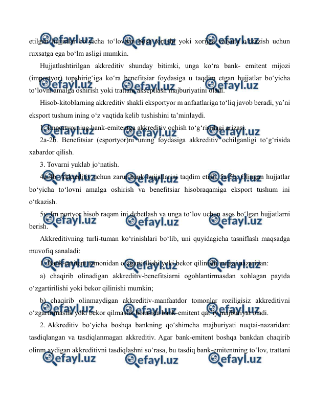 
 
etilgan hujjatlar bo‘yicha to‘lovdan bosh tortishi yoki xorijga valyuta o‘tkazish uchun 
ruxsatga ega bo‘lm asligi mumkin. 
Hujjatlashtirilgan akkreditiv shunday bitimki, unga ko‘ra bank- emitent mijozi 
(importyor) topshirig‘iga ko‘ra benefitsiar foydasiga u taqdim etgan hujjatlar bo‘yicha 
to‘lovni amalga oshirish yoki trattani akseptlash majburiyatini oladi. 
Hisob-kitoblarning akkreditiv shakli eksportyor m anfaatlariga to‘liq javob beradi, ya’ni 
eksport tushum ining o‘z vaqtida kelib tushishini ta’minlaydi. 
1. Importyorning bank-emitentga akkreditiv ochish to‘g‘risidagi arizasi. 
2a-2b. Benefitsiar (esportyor)ni uning foydasiga akkreditiv ochilganligi to‘g‘risida 
xabardor qilish. 
3. Tovarni yuklab jo‘natish. 
4a-4b. Akkreditiv uchun zarur bank hujjatlarini taqdim etish. 5a-5b. Olingan hujjatlar 
bo‘yicha to‘lovni amalga oshirish va benefitsiar hisobraqamiga eksport tushum ini 
o‘tkazish. 
5v. Im portyor hisob raqam ini debetlash va unga to‘lov uchun asos bo‘lgan hujjatlarni 
berish. 
Akkreditivning turli-tuman ko‘rinishlari bo‘lib, uni quyidagicha tasniflash maqsadga 
muvofiq sanaladi: 
1. Bank-emitent tomonidan o‘zgartirilishi yoki bekor qilinishi nuqtai nazaridan:  
a) chaqirib olinadigan akkreditiv-benefitsiarni ogohlantirmasdan xohlagan paytda 
o‘zgartirilishi yoki bekor qilinishi mumkin;  
b) chaqirib olinmaydigan akkreditiv-manfaatdor tomonlar roziligisiz akkreditivni 
o‘zgartirmaslik yoki bekor qilmaslik borasida bank-emitent qat’iy majburiyat oladi. 
2. Akkreditiv bo‘yicha boshqa bankning qo‘shimcha majburiyati nuqtai-nazaridan: 
tasdiqlangan va tasdiqlanmagan akkreditiv. Agar bank-emitent boshqa bankdan chaqirib 
olinm aydigan akkreditivni tasdiqlashni so‘rasa, bu tasdiq bank-emitentning to‘lov, trattani 
