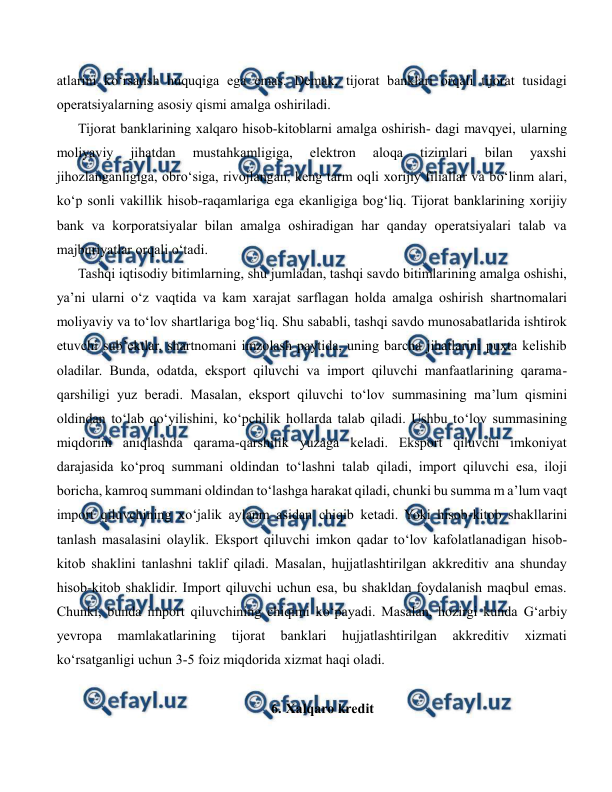  
 
atlarini ko‘rsatish huquqiga ega emas. Demak, tijorat banklari orqali tijorat tusidagi 
operatsiyalarning asosiy qismi amalga oshiriladi. 
Tijorat banklarining xalqaro hisob-kitoblarni amalga oshirish- dagi mavqyei, ularning 
moliyaviy 
jihatdan 
mustahkamligiga, 
elektron 
aloqa 
tizimlari 
bilan 
yaxshi 
jihozlanganligiga, obro‘siga, rivojlangan, keng tarm oqli xorijiy filiallar va bo‘linm alari, 
ko‘p sonli vakillik hisob-raqamlariga ega ekanligiga bog‘liq. Tijorat banklarining xorijiy 
bank va korporatsiyalar bilan amalga oshiradigan har qanday operatsiyalari talab va 
majburiyatlar orqali o‘tadi. 
Tashqi iqtisodiy bitimlarning, shu jumladan, tashqi savdo bitimlarining amalga oshishi, 
ya’ni ularni o‘z vaqtida va kam xarajat sarflagan holda amalga oshirish shartnomalari 
moliyaviy va to‘lov shartlariga bog‘liq. Shu sababli, tashqi savdo munosabatlarida ishtirok 
etuvchi sub’ektlar, shartnomani imzolash paytida, uning barcha jihatlarini puxta kelishib 
oladilar. Bunda, odatda, eksport qiluvchi va import qiluvchi manfaatlarining qarama-
qarshiligi yuz beradi. Masalan, eksport qiluvchi to‘lov summasining ma’lum qismini 
oldindan to‘lab qo‘yilishini, ko‘pchilik hollarda talab qiladi. Ushbu to‘lov summasining 
miqdorini aniqlashda qarama-qarshilik yuzaga keladi. Eksport qiluvchi imkoniyat 
darajasida ko‘proq summani oldindan to‘lashni talab qiladi, import qiluvchi esa, iloji 
boricha, kamroq summani oldindan to‘lashga harakat qiladi, chunki bu summa m a’lum vaqt 
import qiluvchining xo‘jalik aylanm asidan chiqib ketadi. Yoki hisob-kitob shakllarini 
tanlash masalasini olaylik. Eksport qiluvchi imkon qadar to‘lov kafolatlanadigan hisob-
kitob shaklini tanlashni taklif qiladi. Masalan, hujjatlashtirilgan akkreditiv ana shunday 
hisob-kitob shaklidir. Import qiluvchi uchun esa, bu shakldan foydalanish maqbul emas. 
Chunki, bunda import qiluvchining chiqimi ko‘payadi. Masalan, hozirgi kunda G‘arbiy 
yevropa 
mamlakatlarining 
tijorat 
banklari 
hujjatlashtirilgan 
akkreditiv 
xizmati 
ko‘rsatganligi uchun 3-5 foiz miqdorida xizmat haqi oladi. 
  
6. Xalqaro kredit 
