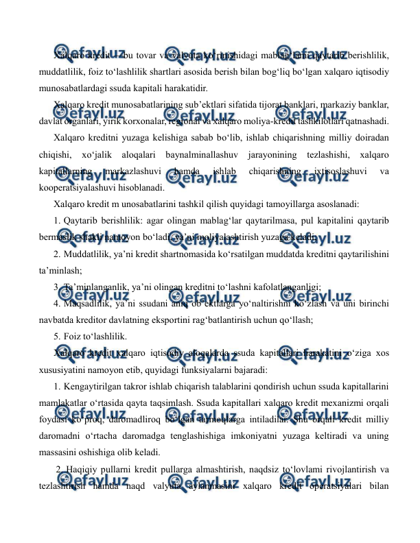  
 
Xalqaro kredit —bu tovar va valyuta ko‘rinishidagi mablag‘lami qaytarib berishlilik, 
muddatlilik, foiz to‘lashlilik shartlari asosida berish bilan bog‘liq bo‘lgan xalqaro iqtisodiy 
munosabatlardagi ssuda kapitali harakatidir. 
Xalqaro kredit munosabatlarining sub’ektlari sifatida tijorat banklari, markaziy banklar, 
davlat organlari, yirik korxonalar, regional va xalqaro moliya-kredit tashkilotlari qatnashadi. 
Xalqaro kreditni yuzaga kelishiga sabab bo‘lib, ishlab chiqarishning milliy doiradan 
chiqishi, xo‘jalik aloqalari baynalminallashuv jarayonining tezlashishi, xalqaro 
kapitallarning 
markazlashuvi 
hamda 
ishlab 
chiqarishning 
ixtisoslashuvi 
va 
kooperatsiyalashuvi hisoblanadi. 
Xalqaro kredit m unosabatlarini tashkil qilish quyidagi tamoyillarga asoslanadi: 
1. Qaytarib berishlilik: agar olingan mablag‘lar qaytarilmasa, pul kapitalini qaytarib 
bermaslik shakli namoyon bo‘ladi, ya’ni moliyalashtirish yuzaga keladi; 
2. Muddatlilik, ya’ni kredit shartnomasida ko‘rsatilgan muddatda kreditni qaytarilishini 
ta’minlash; 
3. Ta’minlanganlik, ya’ni olingan kreditni to‘lashni kafolatlanganligi; 
4. Maqsadlilik, ya’ni ssudani aniq ob’ektlarga yo‘naltirishni ko‘zlash va uni birinchi 
navbatda kreditor davlatning eksportini rag‘batlantirish uchun qo‘llash; 
5. Foiz to‘lashlilik. 
Xalqaro kredit xalqaro iqtisodiy aloqalarda ssuda kapitallari harakatini o‘ziga xos 
xususiyatini namoyon etib, quyidagi funksiyalarni bajaradi: 
1. Kengaytirilgan takror ishlab chiqarish talablarini qondirish uchun ssuda kapitallarini 
mamlakatlar o‘rtasida qayta taqsimlash. Ssuda kapitallari xalqaro kredit mexanizmi orqali 
foydasi ko‘proq, daromadliroq bo‘lgan tarmoqlarga intiladilar. Shu orqali kredit milliy 
daromadni o‘rtacha daromadga tenglashishiga imkoniyatni yuzaga keltiradi va uning 
massasini oshishiga olib keladi. 
 2. 
 Haqiqiy pullarni kredit pullarga almashtirish, naqdsiz to‘lovlami rivojlantirish va 
tezlashtirish hamda naqd valyuta aylanmasini xalqaro kredit operatsiyalari bilan 
