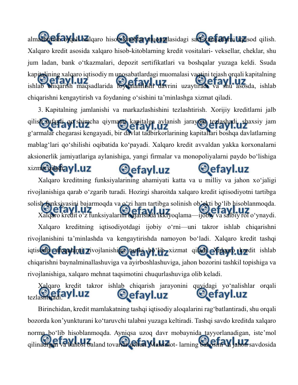  
 
almashtirish orqali xalqaro hisob-kitoblar muomalasidagi sarf-xarajatlarni iqtisod qilish. 
Xalqaro kredit asosida xalqaro hisob-kitoblarning kredit vositalari- veksellar, cheklar, shu 
jum ladan, bank o‘tkazmalari, depozit sertifikatlari va boshqalar yuzaga keldi. Ssuda 
kapitalining xalqaro iqtisodiy m unosabatlardagi muomalasi vaqtini tejash orqali kapitalning 
ishlab chiqarish maqsadlarida foydalanilishi davrini uzaytiradi va shu asosda, ishlab 
chiqarishni kengaytirish va foydaning o‘sishini ta’minlashga xizmat qiladi. 
3. Kapitalning jamlanishi va markazlashishini tezlashtirish. Xorijiy kreditlarni jalb 
qilish tufayli qo‘shimcha qiymatni kapitalga aylanish jarayoni tezlashadi, shaxsiy jam 
g‘armalar chegarasi kengayadi, bir davlat tadbirkorlarining kapitallari boshqa davlatlarning 
mablag‘lari qo‘shilishi oqibatida ko‘payadi. Xalqaro kredit avvaldan yakka korxonalarni 
aksionerlik jamiyatlariga aylanishiga, yangi firmalar va monopoliyalarni paydo bo‘lishiga 
xizmat qiladi. 
Xalqaro kreditning funksiyalarining ahamiyati katta va u milliy va jahon xo‘jaligi 
rivojlanishiga qarab o‘zgarib turadi. Hozirgi sharoitda xalqaro kredit iqtisodiyotni tartibga 
solish funksiyasini bajarmoqda va o‘zi ham tartibga solinish ob’ekti bo‘lib hisoblanmoqda. 
Xalqaro kredit o‘z funksiyalarini bajarishda ikkiyoqlama—ijobiy va salbiy rol o‘ynaydi. 
Xalqaro kreditning iqtisodiyotdagi ijobiy o‘rni—uni takror ishlab chiqarishni 
rivojlanishini ta’minlashda va kengaytirishda namoyon bo‘ladi. Xalqaro kredit tashqi 
iqtisodiy aloqalarni rivojlanishiga turtki bo‘lib xizmat qiladi. Xalqaro kredit ishlab 
chiqarishni baynalminallashuviga va ayirboshlashuviga, jahon bozorini tashkil topishiga va 
rivojlanishiga, xalqaro mehnat taqsimotini chuqurlashuviga olib keladi. 
Xalqaro kredit takror ishlab chiqarish jarayonini quyidagi yo‘nalishlar orqali 
tezlashtiradi. 
Birinchidan, kredit mamlakatning tashqi iqtisodiy aloqalarini rag‘batlantiradi, shu orqali 
bozorda kon’yunkturani ko‘taruvchi talabni yuzaga keltiradi. Tashqi savdo kreditda xalqaro 
norma bo‘lib hisoblanmoqda. Ayniqsa uzoq davr mobaynida tayyorlanadigan, iste’mol 
qilinadigan va bahosi baland tovariar uchun. Mahsulot- larning bahosini va jahon savdosida 
