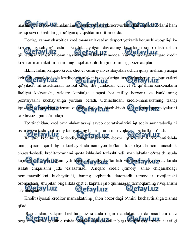 
 
mashina va asbob-uskunalarning ulushini oshishi eksportyorlarni ham, importyorlarni ham 
tashqi savdo kreditlariga bo‘lgan qiziqishlarini orttirmoqda. 
Hozirgi zamon sharoitida kreditor-mamlakatdan eksport yetkazib beruvchi «bog‘liqlik» 
kreditining salmog‘i oshdi. Kreditlanayotgan davlatning tovarlarini sotib olish uchun 
qilinadigan xarajat zayomning sharti boiib hisoblanmoqda. Xuddi shu orqali xalqaro kredit 
kreditor-mamlakat firmalarining raqobatbardoshligini oshirishga xizmat qiladi. 
Ikkinchidan, xalqaro kredit chet el xususiy investitsiyalari uchun qulay muhitni yuzaga 
keltiradi, chunki odatda kreditor-mamlakat investorlariga imtiyozlar berish majburiyatlari 
qo‘yiladi; infrastrukturani tashkil etish, shu jumladan, chet el va qo‘shma korxonalarni 
faoliyat ko‘rsatishi, xalqaro kapitalga aloqasi bor milliy korxona va banklarning 
pozitsiyasini kuchayishiga yordam beradi. Uchinchidan, kredit-mamlakatning tashqi 
iqtisodiy aloqalariga xizmat qiluvchi xalqaro hisob-kitob va valyuta operatsiyalarini 
to‘xtovsizligini ta’minlaydi. 
To‘rtinchidan, kredit-mamlakat tashqi savdo operatsiyalarini iqtisodiy samaradorligini 
oshiradi va tashqi iqtisodiy faoliyatning boshqa turlarini rivojlanishiga turtki bo‘ladi. 
Xalqaro kreditning iqtisodiyotdagi salbiy o‘mi-bozor iqtisodiyotini rivojlantirishda 
uning qarama-qarshiligini kuchayishida namoyon bo‘ladi. Iqtisodiyotda nomutanosiblik 
chuqurlashadi, kredit-tovarlami qayta ishlashni tezlashtiradi, mamlakatlar o‘rtasida ssuda 
kapitallarini qayta taqsimlaydi hamda iqtisodiy ko‘tarilish va davriy pasayish davrlarida 
ishlab chiqarishni juda tezlashtiradi. Xalqaro kredit ijtimoiy ishlab chiqarishdagi 
nomutanosiblikni kuchaytiradi, buning oqibatida daromadli tarmoqlar rivojlanishi 
osonlashadi, shu bilan birgalikda chet el kapitali jalb qilinmagan tarmoqlaming rivojlanishi 
sekinlashadi. 
Kredit siyosati kreditor mamlakatning jahon bozoridagi o‘rnini kuchaytirishga xizmat 
qiladi. 
 Birinchidan, xalqaro kreditni qarz sifatida olgan mamlakatdagi daromadlami qarz 
bergan mamlakatga olib o‘tishda foydalaniladi. Shu bilan birga ssudani qaytaruvchi har yilgi 
