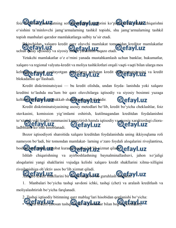  
 
foiz to‘lovlari, jam iyatning sof daromadini miqdorini ko‘paytiruvchi, ishlab chiqarishni 
o‘sishini ta’minlovchi jamg‘armalarning tashkil topishi, shu jamg‘armalarning tashkil 
topish manbalari qarzdor mamlakatlarga salbiy ta’sir etadi. 
Ikkinchidan, xalqaro kredit qarz oluvchi mamlakat tomonidan kreditor mamlakatlar 
uchun qulay iqtisodiy va siyosiy muhit yaratishni taqazo etadi. 
Yetakchi mamlakatlar o‘z o‘rnini yanada mustahkamlash uchun banklar, hukumatlar, 
xalqaro va regional valyuta-kredit va moliya tashkilotlari orqali vaqti-vaqti bilan ularga mos 
kelmagan siyosat yuritayotgan davlatlarga nisbatan kredit diskriminatsiyasini va kredit 
blokadasini qo‘llashadi. 
Kredit diskriminatsiyasi — bu kredit olishda, undan foyda- lanishda yoki xalqaro 
kreditni to‘lashda ma’lum bir qarz oluvchilarga iqtisodiy va siyosiy bosimni yuzaga 
keltiruvchi og‘ir va murakkab shartlarning qo‘yilishidir. 
Kredit diskriminatsiyasining asosiy metodlari bo‘lib, kredit bo‘yicha cheklashlar, foiz 
stavkasini, komission yig‘imlami oshirish, kutilmagandan kreditdan foydalanishni 
to‘xtatish yoki kredit summasini kamaytirish hamda iqtisodiy va siyosiy xarakterdagi cliora-
ladbhlami ko‘rish hisoblanadi. 
Bozor iqtisodiyoti sharoitida xalqaro kreditdan foydalanishda uning ikkiyoqlama roli 
namoyon bo‘ladi, bir tomondan mamlakat- larning o‘zaro foydali aloqalarini rivojlantirsa, 
boshqa tom ondan- raqobat kurashi vositasi bo‘lib xizmat qiladi. 
Ishlab chiqarishning va ayirboshlashning baynalminallashuvi, jahon xo‘jaligi 
aloqalarini yangi shakllarini vujudga kelishi xalqaro kredit shakllarini xilma-xilligini 
rivojlanishiga ob’ektiv asos bo‘lib xizmat qiladi. 
Xalqaro kredit shakllarini bir necha turga bo‘lib guruhlash mumkin: 
1.  Manbalari bo‘yicha tashqi savdoni ichki, tashqi (chet) va aralash kreditlash va 
moliyalashtirish bo‘yicha farqlanadi. 
2. Tashqi iqtisodiy bitimning qarz mablag‘lari hisobidan qoplanishi bo‘yicha: 
• tijorat krediti (asosan tashqi savdo va xizmatlar bilan bog‘liq kreditlar); 

