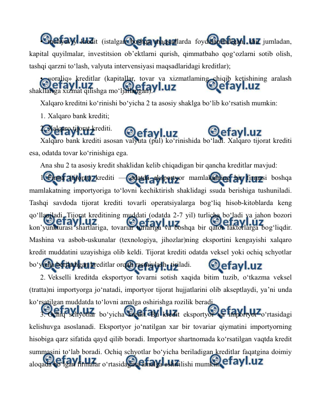  
 
• moliyaviy kredit (istalgan boshqa maqsadlarda foydalaniladigan, shu jumladan, 
kapital quyilmalar, investitsion ob’ektlarni qurish, qimmatbaho qog‘ozlarni sotib olish, 
tashqi qarzni to‘lash, valyuta intervensiyasi maqsadlaridagi kreditlar); 
• «oraliq» kreditlar (kapitallar, tovar va xizmatlaming chiqib ketishining aralash 
shakllariga xizmat qilishga mo‘ljallangan). 
Xalqaro kreditni ko‘rinishi bo‘yicha 2 ta asosiy shaklga bo‘lib ko‘rsatish mumkin: 
1. Xalqaro bank krediti; 
2. Xalqaro tijorat krediti. 
Xalqaro bank krediti asosan valyuta (pul) ko‘rinishida bo‘ladi. Xalqaro tijorat krediti 
esa, odatda tovar ko‘rinishiga ega. 
Ana shu 2 ta asosiy kredit shaklidan kelib chiqadigan bir qancha kreditlar mavjud: 
1. Firma (tijorat) krediti — odatda eksportyor mamlakatning bir firmasi boshqa 
mamlakatning importyoriga to‘lovni kechiktirish shaklidagi ssuda berishiga tushuniladi. 
Tashqi savdoda tijorat krediti tovarli operatsiyalarga bog‘liq hisob-kitoblarda keng 
qo‘llaniladi. Tijorat kreditining muddati (odatda 2-7 yil) turlicha bo‘ladi va jahon bozori 
kon’yunkturasi shartlariga, tovariar turlariga va boshqa bir qator faktorlarga bog‘liqdir. 
Mashina va asbob-uskunalar (texnologiya, jihozlar)ning eksportini kengayishi xalqaro 
kredit muddatini uzayishiga olib keldi. Tijorat krediti odatda veksel yoki ochiq schyotlar 
bo‘yicha beriladigan kreditlar orqali rasmiylash- tiriladi. 
2. Vekselli kreditda eksportyor tovarni sotish xaqida bitim tuzib, o‘tkazma veksel 
(tratta)ni importyorga jo‘natadi, importyor tijorat hujjatlarini olib akseptlaydi, ya’ni unda 
ko‘rsatilgan muddatda to‘lovni amalga oshirishga rozilik beradi. 
3. Ochiq schyotlar bo‘yicha kredit. Bu kredit eksportyor va importyor o‘rtasidagi 
kelishuvga asoslanadi. Eksportyor jo‘natilgan xar bir tovariar qiymatini importyorning 
hisobiga qarz sifatida qayd qilib boradi. Importyor shartnomada ko‘rsatilgan vaqtda kredit 
summasini to‘lab boradi. Ochiq schyotlar bo‘yicha beriladigan kreditlar faqatgina doimiy 
aloqada bo‘lgan firmalar o‘rtasidagina amalga oshirilishi mumkin. 
