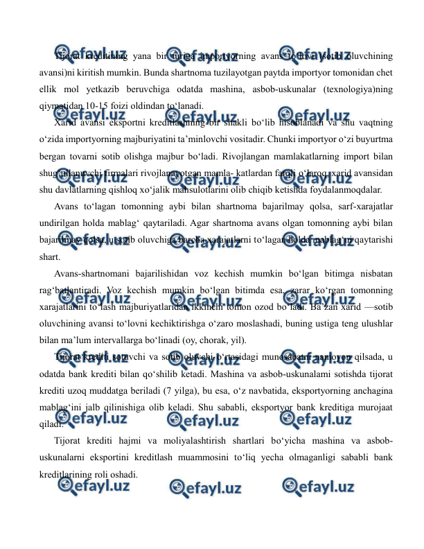  
 
Tijorat kreditining yana bir turiga importyorning avans to‘lovi (sotib oluvchining 
avansi)ni kiritish mumkin. Bunda shartnoma tuzilayotgan paytda importyor tomonidan chet 
ellik mol yetkazib beruvchiga odatda mashina, asbob-uskunalar (texnologiya)ning 
qiymatidan 10-15 foizi oldindan to‘lanadi. 
Xarid avansi eksportni kreditlashning bir shakli bo‘lib hisoblanadi va shu vaqtning 
o‘zida importyorning majburiyatini ta’minlovchi vositadir. Chunki importyor o‘zi buyurtma 
bergan tovarni sotib olishga majbur bo‘ladi. Rivojlangan mamlakatlarning import bilan 
shug‘ullanuvchi firmalari rivojlanayotgan mamla- katlardan farqli o‘laroq, xarid avansidan 
shu davlatlarning qishloq xo‘jalik mahsulotlarini olib chiqib ketishda foydalanmoqdalar. 
Avans to‘lagan tomonning aybi bilan shartnoma bajarilmay qolsa, sarf-xarajatlar 
undirilgan holda mablag‘ qaytariladi. Agar shartnoma avans olgan tomonning aybi bilan 
bajarilmay qolsa, u sotib oluvchiga barcha xarajatlarni to‘lagan holda mablag‘ni qaytarishi 
shart. 
Avans-shartnomani bajarilishidan voz kechish mumkin bo‘lgan bitimga nisbatan 
rag‘batlantiradi. Voz kechish mumkin bo‘lgan bitimda esa, zarar ko‘rgan tomonning 
xarajatlarini to‘lash majburiyatlaridan ikkinchi tomon ozod bo‘ladi. Ba’zan xarid —sotib 
oluvchining avansi to‘lovni kechiktirishga o‘zaro moslashadi, buning ustiga teng ulushlar 
bilan ma’lum intervallarga bo‘linadi (oy, chorak, yil). 
Tijorat krediti sotuvchi va sotib oluvchi o‘rtasidagi munosabatni namoyon qilsada, u 
odatda bank krediti bilan qo‘shilib ketadi. Mashina va asbob-uskunalami sotishda tijorat 
krediti uzoq muddatga beriladi (7 yilga), bu esa, o‘z navbatida, eksportyorning anchagina 
mablag‘ini jalb qilinishiga olib keladi. Shu sababli, eksportyor bank kreditiga murojaat 
qiladi. 
Tijorat krediti hajmi va moliyalashtirish shartlari bo‘yicha mashina va asbob-
uskunalarni eksportini kreditlash muammosini to‘liq yecha olmaganligi sababli bank 
kreditlarining roli oshadi. 
