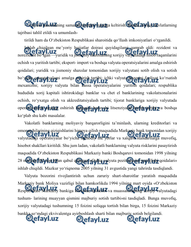  
 
—valyuta nazoratining samarali tizimini vujudga keltirish. Bunda, xorijiy davlatlarning 
tajribasi tahlil etildi va umumlash- 
tirildi ham da O‘zbekiston Respublikasi sharoitida qo‘llash imkoniyatlari o‘rganildi. 
Ishlab chiqilgan me’yoriy hujjatlar doirasi quyidagilami qamrab oldi: rezident va 
norezident bo‘lgan —yuridik va jismoniy shaxslaming xorijiy valyutadagi hisob raqamlarini 
ochish va yuritish tartibi; eksport- import va boshqa valyuta operatsiyalarini amalga oshirish 
qoidalari; yuridik va jismoniy shaxslar tomonidan xorijiy valyutani sotib olish va sotish 
bo‘yicha operatsiyalami amalga oshirish tartibi; ichki valyuta bozorini faoliyat ko‘rsatish 
mexanizmi; xorijiy valyuta bilan kassa operatsiyalarini yuritish qoidalari; respublika 
hududida xorij kapitali ishtirokidagi banklar va chet el banklarining vakolatxonalarini 
ochish, ro‘yxatga olish va akkreditatsiyalash tartibi; tijorat banklariga xorijiy valyutada 
operatsiyalarni amalga oshirish huquqini beruvchi litsenziyalar berish tartibi va boshqa 
ko‘plab shu kabi masalalar. 
Vakolatli banklarning moliyaviy barqarorligini ta’minlash, ularning kreditorlari va 
omonatchilarining qiziqishlarini himoya qilish maqsadida Markaziy bank tomonidan xorijiy 
valyutadagi operatsiyalar bo‘yicha iqtisodiy me’yorlar va xalqaro standartlarga muvofiq, 
hisobot shakllari kiritildi. Shu jum ladan, vakolatli banklarning valyuta risklarini pasaytirish 
maqsadida O‘zbekiston Respublikasi Markaziy banki Boshqaruvi tomonidan 1998 yilning 
28 martida 392-son bilan qabul qilingan «Ochiq valyuta pozitsiyasini yuritilishi qoidalari» 
ishlab chiqildi. Mazkur yo‘riqnoma 2005 yilning 31 avgustida yangi tahrirda tasdiqlandi. 
Valyuta bozorini rivojlantirish uchun zaruriy shart-sharoitlar yaratish maqsadida 
Markaziy bank Moliya vazirligi bilan hamkorlikda 1994 yilning mart oyida «O‘zbekiston 
Respublikasi Markaziy bankiga korxona, tashkilot va muassasalaming xorijiy valyutadagi 
tushum- larining muayyan qismini majburiy sotish tartibi»ni tasdiqladi. Bunga muvofiq, 
xorijiy valyutadagi tushumning 15 foizini soliqqa tortish bilan birga, 15 foizini Markaziy 
bankka so‘mdagi ekvivalentga ayirboshlash sharti bilan majburiy sotish belgilandi. 
