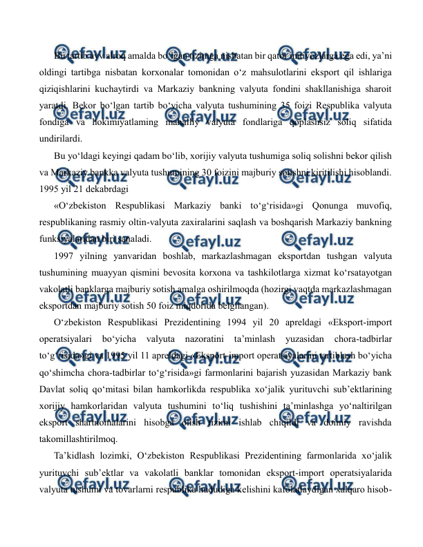  
 
Bu tartib avv alroq amalda bo‘lgan tizimga nisbatan bir qator imtiyozlarga ega edi, ya’ni 
oldingi tartibga nisbatan korxonalar tomonidan o‘z mahsulotlarini eksport qil ishlariga 
qiziqishlarini kuchaytirdi va Markaziy bankning valyuta fondini shakllanishiga sharoit 
yaratdi. Bekor bo‘lgan tartib bo‘yicha valyuta tushumining 35 foizi Respublika valyuta 
fondiga va hokimiyatlaming mahalliy valyuta fondlariga qoplashsiz soliq sifatida 
undirilardi. 
Bu yo‘ldagi keyingi qadam bo‘lib, xorijiy valyuta tushumiga soliq solishni bekor qilish 
va Markaziy bankka valyuta tushumining 30 foizini majburiy sotishni kiritilishi hisoblandi. 
1995 yil 21 dekabrdagi 
«O‘zbekiston Respublikasi Markaziy banki to‘g‘risida»gi Qonunga muvofiq, 
respublikaning rasmiy oltin-valyuta zaxiralarini saqlash va boshqarish Markaziy bankning 
funksiyalaridan biri sanaladi. 
1997 yilning yanvaridan boshlab, markazlashmagan eksportdan tushgan valyuta 
tushumining muayyan qismini bevosita korxona va tashkilotlarga xizmat ko‘rsatayotgan 
vakolatli banklarga majburiy sotish amalga oshirilmoqda (hozirgi vaqtda markazlashmagan 
eksportdan majburiy sotish 50 foiz miqdorida belgilangan). 
O‘zbekiston Respublikasi Prezidentining 1994 yil 20 apreldagi «Eksport-import 
operatsiyalari 
bo‘yicha 
valyuta 
nazoratini 
ta’minlash 
yuzasidan 
chora-tadbirlar 
to‘g‘risida»gi va 1995 yil 11 apreldagi «Eksport-import operatsiyalarini tartiblash bo‘yicha 
qo‘shimcha chora-tadbirlar to‘g‘risida»gi farmonlarini bajarish yuzasidan Markaziy bank 
Davlat soliq qo‘mitasi bilan hamkorlikda respublika xo‘jalik yurituvchi sub’ektlarining 
xorijiy hamkorlaridan valyuta tushumini to‘liq tushishini ta’minlashga yo‘naltirilgan 
eksport shartnomalarini hisobga olish tizimi ishlab chiqildi va doimiy ravishda 
takomillashtirilmoq. 
Ta’kidlash lozimki, O‘zbekiston Respublikasi Prezidentining farmonlarida xo‘jalik 
yurituvchi sub’ektlar va vakolatli banklar tomonidan eksport-import operatsiyalarida 
valyuta tushumi va tovarlarni respublika hududiga kelishini kafolatlaydigan xalqaro hisob- 
