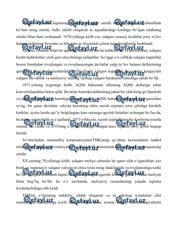  
 
Xalqaro kreditlar hajmining sezilarli darajada ortishi nafaqat xalqaro ayirboshlash 
ko‘lam ining ortishi, balki ishlab chiqarish m aqsadlaridagi kreditga bo‘lgan talabning 
ortishi bilan ham izohlanadi. 1970-yillarga kelib esa, xalqaro xususiy kreditlar joriy to‘lov 
balansi defitsitini bevosita va bilvosita m oliyatirish uchun ham foydalanila boshlandi. 
Xususiy firmalar bilan bir qatorda, hukum at, davlat tashkilotlari va korxonalari, xalqaro 
kredit tashkilotlari yirik qarz oluvchilarga aylandilar. So‘nggi o‘n yillikda xalqaro kapitallar 
bozori hisobidan rivojlangan va rivojlanayotgan davlatlar yalpi to‘lov balansi defitsitining 
qariyb 60 foizi moliyalashtirildi. 1970-yillarda xalqaro kapitallar bozorining kengayishi 
xalqaro likvidlilik va moliyaviy mablag‘larning xalqaro harakatini oshishiga sabab bo‘ldi. 
1971-yilning avgustiga kelib, AQSh hukumati oltinning AQSh dollariga erkin 
konvertirlanishini bekor qildi. Bu holat Amerika dollarining jahon bo‘ylab keng qo‘llanilishi 
va jahon valyutasiga aylanishiga sharoit yaratdi. AQSh hukum atining mazkur qaroridan 
so‘ng, bir qator davlatlar valyuta kursining erkin suzish rejimini joriy qilishga kirishib 
ketdilar, ayrim larida qat’iy belgilangan kurs rejimiga qaytish holatlari uchragan bo‘lsa-da, 
bu holat vaqtinchalik m a’qullandi. 1973-yilda esa, suzish rejimi Yamayka konfirenciyasida 
rasman tan olindi va XVFning a’zo davlatlariga istalgan kurs rejimini joriy qilish huquqi 
berildi. 
To‘rtinchidan, transmilliy korporatsiyalar(TMK)ning qo‘shma korxonalarni tashkil 
etish uchun xalqaro investitsiyalari va hamkorlik bitimlarida diversifikatsiya darajasining 
ortishi. 
XX asrning 70-yillariga kelib, xalqaro moliya sohasida bir qator sifat o‘zgarishlari yuz 
berdi va zamonaviy xalqaro valyuta-m oliya tizim ining shakllanishi va rivojlanishiga turtki 
bo‘ldi. Xalqaro kreditlash hajmi va xarakterining o‘zgarishi birinchi galda TNKlar faoliyati 
bilan bog‘liq bo‘lib, bu o‘z navbatida, moliyaviy resurslarning yanada oqilona 
foydalanilishiga olib keldi. 
TMKlar o‘zlarining tashkiliy, ishlab chiqarish va m arketing tizimlarini chet 
mamlakatlar hududlariga yoyib, shu yo‘l bilan tovar, xizmat, kapital va texnologiyalarini 
