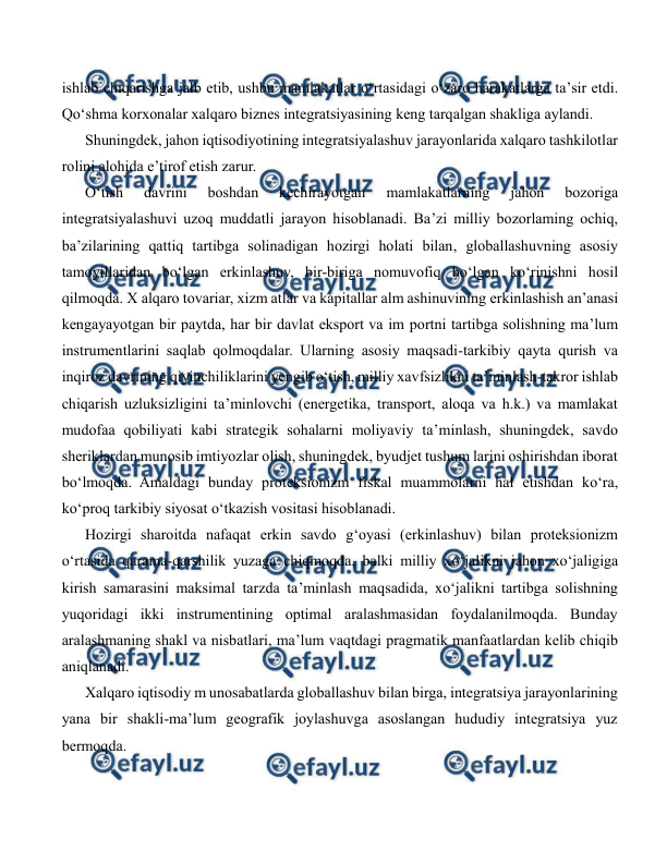  
 
ishlab chiqarishga jalb etib, ushbu mamlakatlar o‘rtasidagi o‘zaro harakatlarga ta’sir etdi. 
Qo‘shma korxonalar xalqaro biznes integratsiyasining keng tarqalgan shakliga aylandi. 
Shuningdek, jahon iqtisodiyotining integratsiyalashuv jarayonlarida xalqaro tashkilotlar 
rolini alohida e’tirof etish zarur. 
O‘tish 
davrini 
boshdan 
kechirayotgan 
mamlakatlarning 
jahon 
bozoriga 
integratsiyalashuvi uzoq muddatli jarayon hisoblanadi. Ba’zi milliy bozorlaming ochiq, 
ba’zilarining qattiq tartibga solinadigan hozirgi holati bilan, globallashuvning asosiy 
tamoyillaridan bo‘lgan erkinlashuv, bir-biriga nomuvofiq bo‘lgan ko‘rinishni hosil 
qilmoqda. X alqaro tovariar, xizm atlar va kapitallar alm ashinuvining erkinlashish an’anasi 
kengayayotgan bir paytda, har bir davlat eksport va im portni tartibga solishning ma’lum 
instrumentlarini saqlab qolmoqdalar. Ularning asosiy maqsadi-tarkibiy qayta qurish va 
inqiroz davrining qiyinchiliklarini yengib o‘tish, milliy xavfsizlikni ta’minlash-takror ishlab 
chiqarish uzluksizligini ta’minlovchi (energetika, transport, aloqa va h.k.) va mamlakat 
mudofaa qobiliyati kabi strategik sohalarni moliyaviy ta’minlash, shuningdek, savdo 
sheriklardan munosib imtiyozlar olish, shuningdek, byudjet tushum larini oshirishdan iborat 
bo‘lmoqda. Amaldagi bunday proteksionizm fiskal muammolarni hal etishdan ko‘ra, 
ko‘proq tarkibiy siyosat o‘tkazish vositasi hisoblanadi. 
Hozirgi sharoitda nafaqat erkin savdo g‘oyasi (erkinlashuv) bilan proteksionizm 
o‘rtasida qarama-qarshilik yuzaga chiqmoqda, balki milliy xo‘jalikni jahon xo‘jaligiga 
kirish samarasini maksimal tarzda ta’minlash maqsadida, xo‘jalikni tartibga solishning 
yuqoridagi ikki instrumentining optimal aralashmasidan foydalanilmoqda. Bunday 
aralashmaning shakl va nisbatlari, ma’lum vaqtdagi pragmatik manfaatlardan kelib chiqib 
aniqlanadi. 
Xalqaro iqtisodiy m unosabatlarda globallashuv bilan birga, integratsiya jarayonlarining 
yana bir shakli-ma’lum geografik joylashuvga asoslangan hududiy integratsiya yuz 
bermoqda. 
