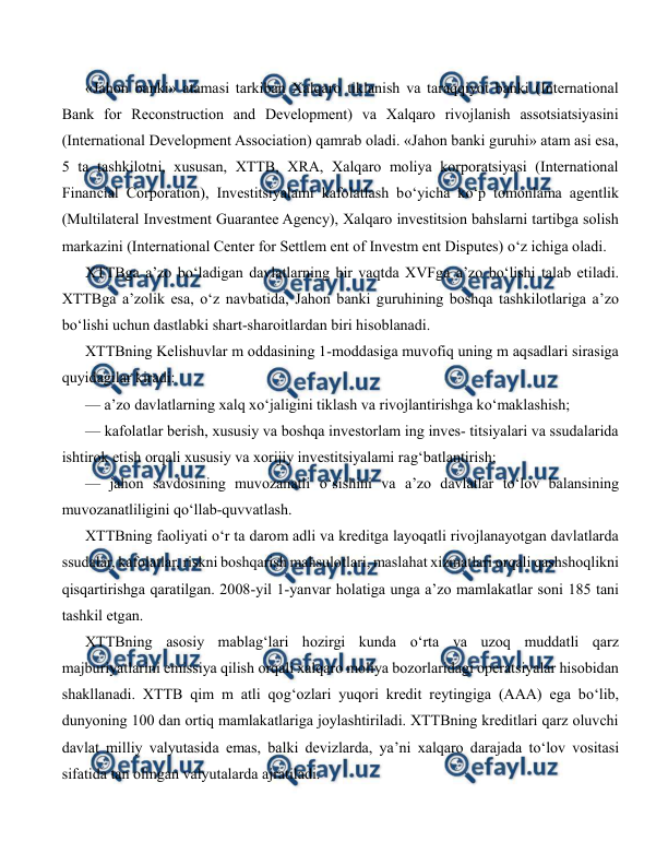  
 
«Jahon banki» atamasi tarkiban Xalqaro tiklanish va taraqqiyot banki (International 
Bank for Reconstruction and Development) va Xalqaro rivojlanish assotsiatsiyasini 
(International Development Association) qamrab oladi. «Jahon banki guruhi» atam asi esa, 
5 ta tashkilotni, xususan, XTTB, XRA, Xalqaro moliya korporatsiyasi (International 
Financial Corporation), Investitsiyalami kafolatlash bo‘yicha ko‘p tomonlama agentlik 
(Multilateral Investment Guarantee Agency), Xalqaro investitsion bahslarni tartibga solish 
markazini (International Center for Settlem ent of Investm ent Disputes) o‘z ichiga oladi. 
XTTBga a’zo bo‘ladigan davlatlarning bir vaqtda XVFga a’zo bo‘lishi talab etiladi. 
XTTBga a’zolik esa, o‘z navbatida, Jahon banki guruhining boshqa tashkilotlariga a’zo 
bo‘lishi uchun dastlabki shart-sharoitlardan biri hisoblanadi. 
XTTBning Kelishuvlar m oddasining 1-moddasiga muvofiq uning m aqsadlari sirasiga 
quyidagilar kiradi: 
— a’zo davlatlarning xalq xo‘jaligini tiklash va rivojlantirishga ko‘maklashish; 
— kafolatlar berish, xususiy va boshqa investorlam ing inves- titsiyalari va ssudalarida 
ishtirok etish orqali xususiy va xorijiy investitsiyalami rag‘batlantirish; 
— jahon savdosining muvozanatli o‘sishini va a’zo davlatlar to‘lov balansining 
muvozanatliligini qo‘llab-quvvatlash. 
XTTBning faoliyati o‘r ta darom adli va kreditga layoqatli rivojlanayotgan davlatlarda 
ssudalar, kafolatlar, riskni boshqarish mahsulotlari, maslahat xizmatlari orqali qashshoqlikni 
qisqartirishga qaratilgan. 2008-yil 1-yanvar holatiga unga a’zo mamlakatlar soni 185 tani 
tashkil etgan. 
XTTBning asosiy mablag‘lari hozirgi kunda o‘rta va uzoq muddatli qarz 
majburiyatlarini emissiya qilish orqali xalqaro moliya bozorlaridagi operatsiyalar hisobidan 
shakllanadi. XTTB qim m atli qog‘ozlari yuqori kredit reytingiga (AAA) ega bo‘lib, 
dunyoning 100 dan ortiq mamlakatlariga joylashtiriladi. XTTBning kreditlari qarz oluvchi 
davlat milliy valyutasida emas, balki devizlarda, ya’ni xalqaro darajada to‘lov vositasi 
sifatida tan olingan valyutalarda ajratiladi. 
