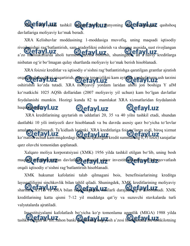  
 
XRA 1960 yilda tashkil topgan bo‘lib, dunyoning sust rivojlangan, qashshoq 
davlatlariga moliyaviy ko‘mak beradi. 
XRA Kelishuvlar moddasining 1-moddasiga muvofiq, uning maqsadi iqtisodiy 
rivojlanishni rag‘batlantirish, sam aradorlikni oshirish va shuning asosida, sust rivojlangan 
a’zo mamlakatlarda aholi turmush tarzini oshirish, shuningdek, an a’naviy kreditlarga 
nisbatan og‘ir bo‘lmagan qulay shartlarda moliyaviy ko‘mak berish hisoblanadi. 
XRA foizsiz kreditlar va iqtisodiy o‘sishni rag‘batlantirishga qaratilgan grantlar ajratish 
orqali qashshoqlikni qisqartirish, ijtimoiy tengsizlikni kam aytirish va aholi turm ush tarzini 
oshirishni ko‘zda tutadi. XRA moliyaviy yordam laridan aholi jon boshiga Y alM 
ko‘rsatkichi 1025 AQSh dollaridan (2007 moliyaviy yil uchun) kam bo‘lgan davlatlar 
foydalanishi mumkin. Hozirgi kunda 82 ta mamlakat XRA xizmatlaridan foydalanish 
huquqiga ega. 
 XRA kreditlarining qaytarish m uddatlari 20, 35 va 40 yilni tashkil etadi, shundan 
dastlabki 10 yili imtiyozli davr hisoblanadi va bu davrda asosiy qarz bo‘yicha to‘lovlar 
amalga oshirilmaydi. Ta’kidlash lozimki, XRA kreditlariga foiz to‘lanm aydi, biroq xizmat 
ko‘rsatish uchun kam miqdordagi (hozirda ajratilgan kredit summaning 0,75 foizi) xarajatlar 
qarz oluvchi tomonidan qoplanadi. 
Xalqaro moliya korporatsiyasi (XMK) 1956 yilda tashkil etilgan bo‘lib, uning bosh 
maqsadi rivojlanayotgan davlatlarda xususiy sektor investitsiyalarini qo‘llab-quvvatlash 
orqali iqtisodiy o‘sishni rag‘batlantirish hisoblanadi. 
XMK hukumat kafolatini talab qilmagani bois, benefitsiarlarining kreditga 
layoqatliligini sinchkovlik bilan tahlil qiladi. Shuningdek, XMK kreditlarining moliyaviy 
shartlari, XTTB va XRA bilan taqqoslaganda, sezilarli darajada og‘ir hisoblanadi. XMK 
kreditlarining katta qismi 7-12 yil muddatga qat’iy va suzuvchi stavkalarda turli 
valyutalarda ajratiladi. 
Investitsiyalami kafolatlash bo‘yicha ko‘p tomonlama agentlik (MIGA) 1988 yilda 
tashkil etilgan bo‘lib, Jahon banki guruhining eng yosh a’zosi hisoblanadi. Bu tashkilotning 
