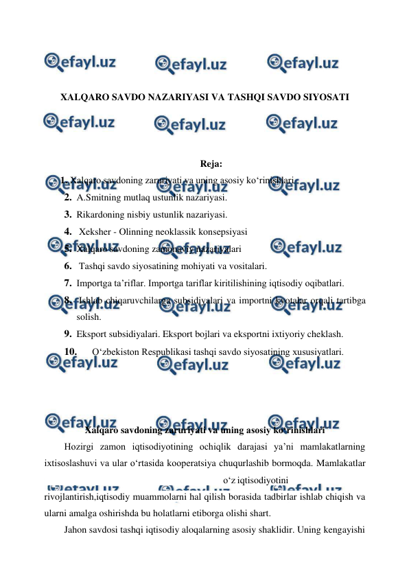  
 
 
 
 
 
XALQARO SAVDO NAZARIYASI VA TASHQI SAVDO SIYOSATI 
 
 
 
Reja: 
       1. Xalqaro savdoning zaruriyati va uning asosiy ko‘rinishlari 
2. A.Smitning mutlaq ustunlik nazariyasi. 
3. Rikardoning nisbiy ustunlik nazariyasi. 
4.  Xeksher - Olinning neoklassik konsepsiyasi 
5. Xalqaro savdoning zamonaviy nazariyalari 
6.  Tashqi savdo siyosatining mohiyati va vositalari. 
7. Importga ta’riflar. Importga tariflar kiritilishining iqtisodiy oqibatlari. 
8.  Ishlab chiqaruvchilarga subsidiyalari va importni kvotalar orqali tartibga 
solish. 
9. Eksport subsidiyalari. Eksport bojlari va eksportni ixtiyoriy cheklash. 
10. 
O‘zbekiston Respublikasi tashqi savdo siyosatining xususiyatlari. 
 
 
 
Xalqaro savdoning zaruriyati va uning asosiy ko‘rinishlari 
Hozirgi zamon iqtisodiyotining ochiqlik darajasi ya’ni mamlakatlarning 
ixtisoslashuvi va ular o‘rtasida kooperatsiya chuqurlashib bormoqda. Mamlakatlar
 
o‘z iqtisodiyotini 
rivojlantirish,iqtisodiy muammolarni hal qilish borasida tadbirlar ishlab chiqish va 
ularni amalga oshirishda bu holatlarni etiborga olishi shart. 
Jahon savdosi tashqi iqtisodiy aloqalarning asosiy shaklidir. Uning kengayishi 
