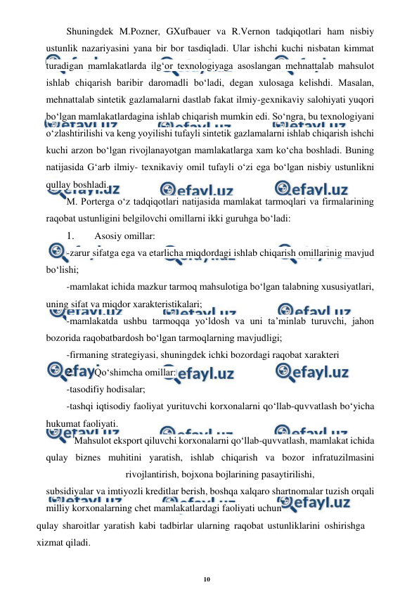 10 
 
 
Shuningdek M.Pozner, GXufbauer va R.Vernon tadqiqotlari ham nisbiy 
ustunlik nazariyasini yana bir bor tasdiqladi. Ular ishchi kuchi nisbatan kimmat 
turadigan mamlakatlarda ilg‘or texnologiyaga asoslangan mehnattalab mahsulot 
ishlab chiqarish baribir daromadli bo‘ladi, degan xulosaga kelishdi. Masalan, 
mehnattalab sintetik gazlamalarni dastlab fakat ilmiy-gexnikaviy salohiyati yuqori 
bo‘lgan mamlakatlardagina ishlab chiqarish mumkin edi. So‘ngra, bu texnologiyani 
o‘zlashtirilishi va keng yoyilishi tufayli sintetik gazlamalarni ishlab chiqarish ishchi 
kuchi arzon bo‘lgan rivojlanayotgan mamlakatlarga xam ko‘cha boshladi. Buning 
natijasida G‘arb ilmiy- texnikaviy omil tufayli o‘zi ega bo‘lgan nisbiy ustunlikni 
qullay boshladi. 
M. Porterga o‘z tadqiqotlari natijasida mamlakat tarmoqlari va firmalarining 
raqobat ustunligini belgilovchi omillarni ikki guruhga bo‘ladi: 
1. 
Asosiy omillar: 
-zarur sifatga ega va etarlicha miqdordagi ishlab chiqarish omillarinig mavjud 
bo‘lishi; 
-mamlakat ichida mazkur tarmoq mahsulotiga bo‘lgan talabning xususiyatlari, 
uning sifat va miqdor xarakteristikalari; 
-mamlakatda ushbu tarmoqqa yo‘ldosh va uni ta’minlab turuvchi, jahon 
bozorida raqobatbardosh bo‘lgan tarmoqlarning mavjudligi; 
-firmaning strategiyasi, shuningdek ichki bozordagi raqobat xarakteri 
2. 
Qo‘shimcha omillar: 
-tasodifiy hodisalar; 
-tashqi iqtisodiy faoliyat yurituvchi korxonalarni qo‘llab-quvvatlash bo‘yicha 
hukumat faoliyati. 
Mahsulot eksport qiluvchi korxonalarni qo‘llab-quvvatlash, mamlakat ichida 
qulay biznes muhitini yaratish, ishlab chiqarish va bozor infratuzilmasini
 
rivojlantirish, bojxona bojlarining pasaytirilishi, 
subsidiyalar va imtiyozli kreditlar berish, boshqa xalqaro shartnomalar tuzish orqali 
milliy korxonalarning chet mamlakatlardagi faoliyati uchun 
qulay sharoitlar yaratish kabi tadbirlar ularning raqobat ustunliklarini oshirishga 
xizmat qiladi. 
