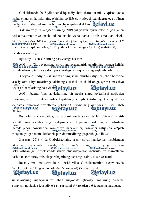 11 
 
 
O‘zbekistonda 2018 yilda ichki iqtisodiy shart-sharoitlar milliy iqtisodiyotda 
ishlab chiqarish hajmlarining o‘sishini qo‘llab-quvvatlovchi xarakterga ega bo‘lgan 
bo‘lsa, tashqi shart-sharoitlar birmuncha noqulay shakllandi. 
Xalqaro valyuta jamg‘armasining 2019 yil yanvar oyida e’lon qilgan jahon 
iqtisodiyotining rivojlanish istiqbollari bo‘yicha qayta ko‘rib chiqilgan hisob-
kitoblariga ko‘ra, 2018 yil yakuni bo‘yicha jahon iqtisodiyotining o‘sish sur’ati 3,7 
foizni tashkil qilgan holda, 2017 yildagi ko‘rsatkichga (3,8 foiz) nisbatan 0,1 foiz 
bandga sekinlashgan. 
Iqtisodiy o‘sish sur’atining pasayishiga asosan: 
AQSh va Xitoy o‘rtasidagi savdo munosabatlarida tanglikning yuzaga kelishi 
hamda ularning tashqi savdo siyosatlaridagi noaniqliklarning saqlanib qolinishi; 
Xitoyda iqtisodiy o‘sish sur’atlarining sekinlashishi natijasida jahon bozorida 
asosiy xom-ashyo tovarlariga talabning sust shakllanishi hisobiga ayrim xom-ashyo 
tovarlari narxlarining pasayishi; 
AQSh federal fond stavkalarining bir necha marta ko‘tarilishi natijasida 
rivojlanayotgan mamlakatlardan kapitalning chiqib ketishining kuchayishi va 
oqibatda, aksariyat davlatlarda pul-kredit siyosatining qat’iylashtirilishi sabab 
bo‘ldi. 
Bu holat, o‘z navbatida, xalqaro miqyosda sanoat ishlab chiqarish o‘sish 
sur’atlarining sekinlashishiga, xalqaro savdo hajmlari o‘sishining sustlashishiga 
hamda jahon bozorlarida xom-ashyo narxlarining pasayishi natijasida ko‘plab 
rivojlanayotgan mamlakatlar eksport daromadining qisqarishiga olib keldi. 
Xususan, 2018 yilda O‘zbekistonning asosiy savdo hamkorlari hisoblangan 
aksariyat davlatlarda iqtisodiy o‘sish sur’atlarining 2017 yilga nisbatan 
sekinlashganligi O‘zbekistonda ishlab chiqarilayotgan mahsulot va xizmatlarga 
tashqi talabni susaytirib, eksport hajmining oshishiga salbiy ta’sir ko‘rsatdi. 
Rasmiy ma’lumotlarga ko‘ra, 2018 yilda O‘zbekistonning asosiy savdo 
hamkorlari hisoblangan davlatlardan Xitoyda AQSh bilan "savdo 
226 
urushlari"ning kuchayishi va jahon miqyosida iqtisodiy faollikning nisbatan 
susayishi natijasida iqtisodiy o‘sish sur’atlari 6,9 foizdan 6,6 foizgacha pasaygan. 
