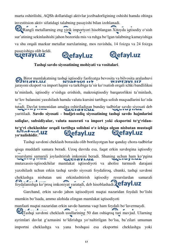 13 
 
 
marta oshirilishi, AQSh dollaridagi aktivlar jozibadorligining oshishi hamda oltinga 
investitsion aktiv sifatidagi talabning pasayishi bilan izohlanadi. 
Rangli metallarning eng yirik importyori hisoblangan Xitoyda iqtisodiy o‘sish 
sur’atining sekinlashishi jahon bozorida mis va ruhga bo‘lgan talabning kamayishiga 
va shu orqali mazkur metallar narxlarining, mos ravishda, 14 foizga va 24 foizga 
pasayishiga olib keldi. 
Tashqi savdo siyosatining mohiyati va vositalari. 
Biror mamlakatning tashqi iqtisodiy faoliyatga bevosita va bilvosita aralashuvi 
jarayoni eksport va import hajmi va tarkibiga ta’sir ko‘rsatish orqali ichki bandlilikni 
ta’minlash, iqtisodiy o‘sishga erishish, makroiqtisodiy barqarorlikni ta’minlash, 
to‘lov balansini yaxshilash hamda valuta kursini tartibga solish maqsadlarini ko‘zda 
tutadi. Davlat tomonidan amalga oshiriladigan bunday tadbirlar savdo siyosati deb 
yuritiladi. Savdo siyosati - budjet-soliq siyosatining tashqi savdo hajmlarini 
soliqlar, subsidiyalar, valuta nazorati va import yoki eksportni to‘g‘ridan-
to‘g‘ri cheklashlar orqali tartibga solishni o‘z ichiga olgan nisbatan mustaqil 
yo‘nalishidir. 
Tashqi savdoni cheklash borasida olib borilayotgan har qanday chora-tadbirlar 
qisqa muddatli samara beradi. Uzoq davrda esa, faqat erkin savdogina iqtisodiy 
resurslarni samarali joylashtirish imkonini beradi. Shuning uchun ham ko‘pgina 
mutaxassis-iqtisodchilar mamlakat iqtisodiyoti va aholisi turmush darajani 
yaxshilash uchun erkin tashqi savdo siyosati foydaliroq, chunki, tashqi savdoni 
cheklashga 
nisbatan 
uni 
erkinlashtirish 
iqtisodiy 
resurslardan 
samarali 
foydalanishga ko‘proq imkoniyat yaratadi, deb hisoblashadi. 
Garchand, erkin savdo jahon iqtisodiyoti nuqtai nazaridan foydali bo‘lishi 
mumkin bo‘lsada, ammo alohida olingan mamlakat iqtisodiyoti 
manfaati nuqtai nazaridan erkin savdo hamma vaqt ham foydali bo‘lavermaydi. 
Tashqi savdoni cheklash usullarining 50 dan oshiqroq turi mavjud. Ularning 
ayrimlari davlat g‘aznasini to‘ldirishga yo‘naltirilgan bo‘lsa, ba’zilari umuman 
importni cheklashga va yana boshqasi esa eksportni cheklashga yoki 
