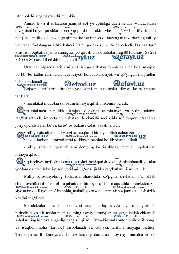 17 
 
 
iste’molchilarga qaytarishi mumkin. 
Ammo b va d sohalarda jamiyat sof yo‘qotishga duch keladi. Valuta kursi 
o‘zgarishi bu yo‘qotishlarni bir oz qoplashi mumkin. Masalan, 20% li tarif kiritilishi 
natijasida milliy valuta 4% ga qimmatlashsa import qilinayotgan tovarlarning milliy 
valutada ifodalangan ichki bahosi 20 % ga emas, 16 % ga oshadi. Bu esa tarif 
kiritilishi oqibatida jamiyatning sof yo‘qotish b va d sohalarning 80 foizini((16 / 20) 
x 100 = 80) tashkil etishini anglatadi. 
Umuman olganda tariflarni kiritilishiga nisbatan bir-biriga zid fikrlar mavjud 
bo‘lib, bu tadbir mamlakat iqtisodiyoti holati, xususiyati va qo‘yilgan maqsadlar 
bilan asoslanadi. 
Bojxona tariflarini kirtishni yoqlovchi mutaxassislar fikriga ko‘ra import 
tariflari: 
• mamlakat mudofaa sanoatini himoya qilish imkonini beradi;  
•mamlakatda bandlilik darajasi o‘sishini ta’minlaydi va yalpi talabni 
rag‘batlantiradi, importning nisbatan cheklanishi natijasida sof eksport o‘sadi va 
joriy operatsiyalar bo‘yicha to‘lov balansi xolati yaxshilanadi;  
•milliy iqtisodiyotdagi yangi tarmoqlarni himoya qilish uchun zarur;  
•davlat budjeti daromadlarini to‘ldirish manbai bo‘lib xizmat qiladi;      
•milliy ishlab chiqaruvchilarni demping ko‘rinishidagi chet el raqobatidan 
himoya qiladi; 
•iqtisodiyot tuzilishini qayta qurishni boshqarish vositasi hisoblanadi va ular 
yordamida mamlakat iqtisodiyotidagi ilg‘or siljishlar rag‘batlantiriladi va h.k. 
Milliy iqtisodiyotning tiklanishi sharoitida ko‘pgina davlatlar o‘z ishlab 
chiqaruvchilarini chet el raqobatidan himoya qilish maqsadida proteksionizm 
siyosatini qo‘llaydilar. Aks holda, mahalliy korxonalar «sinishi» jamiyatda ishsizlik 
xavfini tug‘diradi. 
Mamlakatlarda ta’rif mexanizmi orqali tashqi savdo siyosatini yuritish, 
birinchi navbatda ushbu mamlakatning asosiy tarmoqlari va yangi ishlab chiqarish 
sohalarining himoyalanganligiga ta’sir qiladi. O‘zbekistonda avtomobilsozlik yangi 
va istiqbolli soha (tarmoq) hisoblanadi va tabiiyki, tarifli himoyaga muhtoj. 
Tarmoqni tarifli himoyalanishining haqiqiy darajasini quyidagi misolda ko‘rib 
